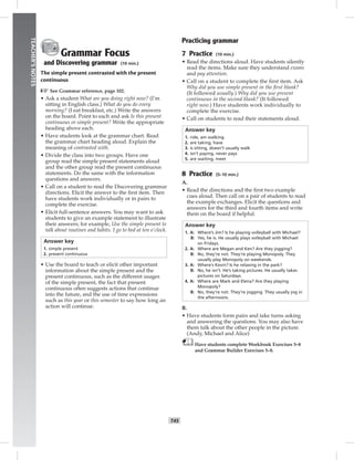 T45
TEACHER’SNOTES
Grammar Focus
and Discovering grammar (10 min.)
The simple present contrasted with the present
continuous
☞See Grammar reference, page 102.
• Ask a student What are you doing right now? (I’m
sitting in English class.) What do you do every
morning? (I eat breakfast, etc.) Write the answers
on the board. Point to each and ask Is this present
continuous or simple present? Write the appropriate
heading above each.
• Have students look at the grammar chart. Read
the grammar chart heading aloud. Explain the
meaning of contrasted with.
• Divide the class into two groups. Have one
group read the simple present statements aloud
and the other group read the present continuous
statements. Do the same with the information
questions and answers.
• Call on a student to read the Discovering grammar
directions. Elicit the answer to the ﬁrst item. Then
have students work individually or in pairs to
complete the exercise.
• Elicit full-sentence answers. You may want to ask
students to give an example statement to illustrate
their answers; for example, Use the simple present to
talk about routines and habits. I go to bed at ten o’clock.
Answer key
1. simple present
2. present continuous
• Use the board to teach or elicit other important
information about the simple present and the
present continuous, such as the different usages
of the simple present, the fact that present
continuous often suggests actions that continue
into the future, and the use of time expressions
such as this year or this semester to say how long an
action will continue.
Practicing grammar
7 Practice (10 min.)
• Read the directions aloud. Have students silently
read the items. Make sure they understand exams
and pay attention.
• Call on a student to complete the ﬁrst item. Ask
Why did you use simple present in the ﬁrst blank?
(It followed usually.) Why did you use present
continuous in the second blank? (It followed
right now.) Have students work individually to
complete the exercise.
• Call on students to read their statements aloud.
Answer key
1. ride, am walking
2. are taking, have
3. is sitting, doesn’t usually walk
4. isn’t paying, never pays
5. are waiting, meet
8 Practice (5–10 min.)
A.
• Read the directions and the ﬁrst two example
cues aloud. Then call on a pair of students to read
the example exchanges. Elicit the questions and
answers for the third and fourth items and write
them on the board if helpful.
Answer key
1. A: Where’s Jim? Is he playing volleyball with Michael?
B: Yes, he is. He usually plays volleyball with Michael
on Fridays.
2. A: Where are Megan and Ken? Are they jogging?
B: No, they’re not. They’re playing Monopoly. They
usually play Monopoly on weekends.
3. A: Where’s Kevin? Is he relaxing in the park?
B: No, he isn’t. He’s taking pictures. He usually takes
pictures on Saturdays.
4. A: Where are Mark and Elena? Are they playing
Monopoly?
B: No, they’re not. They’re jogging. They usually jog in
the afternoons.
B.
• Have students form pairs and take turns asking
and answering the questions. You may also have
them talk about the other people in the picture.
(Andy, Michael and Alice)
Have students complete Workbook Exercises 5–8
and Grammar Builder Exercises 5–8.
 