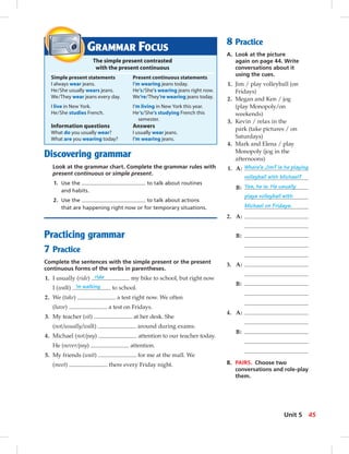 Discovering grammar
Look at the grammar chart. Complete the grammar rules with
present continuous or simple present.
1. Use the to talk about routines
and habits.
2. Use the to talk about actions
that are happening right now or for temporary situations.
Practicing grammar
7 Practice
Complete the sentences with the simple present or the present
continuous forms of the verbs in parentheses.
1. I usually (ride) ride my bike to school, but right now
I (walk) ’m walking to school.
2. We (take) a test right now. We often
(have) a test on Fridays.
3. My teacher (sit) at her desk. She
(not/usually/walk) around during exams.
4. Michael (not/pay) attention to our teacher today.
He (never/pay) attention.
5. My friends (wait) for me at the mall. We
(meet) there every Friday night.
GRAMMAR FOCUS
The simple present contrasted
with the present continuous
Simple present statements Present continuous statements
I always wear jeans. I’m wearing jeans today.
He/She usually wears jeans. He’s/She’s wearing jeans right now.
We/They wear jeans every day. We’re/They’re wearing jeans today.
I live in New York. I’m living in New York this year.
He/She studies French. He‘s/She’s studying French this
semester.
Information questions Answers
What do you usually wear? I usually wear jeans.
What are you wearing today? I’m wearing jeans.
8 Practice
A. Look at the picture
again on page 44. Write
conversations about it
using the cues.
1. Jim / play volleyball (on
Fridays)
2. Megan and Ken / jog
(play Monopoly/on
weekends)
3. Kevin / relax in the
park (take pictures / on
Saturdays)
4. Mark and Elena / play
Monopoly (jog in the
afternoons)
1. A: Where’s Jim? Is he playing
volleyball with Michael?
B: Yes, he is. He usually
plays volleyball with
Michael on Fridays.
2. A:
B:
3. A:
B:
4. A:
B:
B. PAIRS. Choose two
conversations and role-play
them.
45Unit 5
 