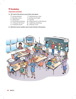10
9 Vocabulary
Classroom activities
A. 42 Look at the picture as you listen and repeat.
1. paying attention 7. daydreaming in class
2. sleeping in class 8. getting into trouble
3. taking notes 9. arguing
4. discussing something 10. doing research on the Internet
5. writing on the board 11. explaining something
6. erasing the board 12. spelling a word
B. Write the correct number next to each activity in the picture.
46 Unit 5
 