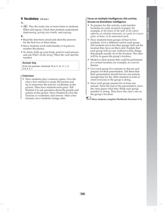 T46
TEACHER’SNOTES
9 Vocabulary (10 min.)
A.
• 42 Play the audio one or more times as students
listen and repeat. Check that students understand
daydreaming, getting into trouble, and arguing.
B.
• Read the directions aloud and elicit the answers
for the ﬁrst two or three items.
• Have students work individually or in pairs to
number the photos.
• To check, hold up your book, point to each person,
and ask What’s he/she doing? Elicit the verb and the
number.
Answer key
(from the example, clockwise) 10, 6, 5, 12, 11, 1, 3,
9, 8, 4, 2, 7
Extension
• Have students play a memory game. Give the
class a few minutes to study the picture and
try to memorize the activity vocabulary in the
picture. Then have students form pairs. Tell
Student A to ask questions about the people and
actions in the picture. Have Student B cover the
Exercise A vocabulary and answer. After a few
minutes, have students change roles.
Focus on multiple intelligences: this activity
focuses on kinesthetic intelligence.
• To prepare for this activity, write familiar
locations on cards or pieces of paper; for
example, at the beach, at the mall, at the school
cafeteria, at a family restaurant, at a park, at a soccer
game, at home, at an amusement park.
• Have students form groups of four to ﬁve
students. Give a different card to each group.
Tell students not to let other groups ﬁnd out the
location they have on their card. Explain that
each group will act out, without words, things
that people usually do in the location. The class
will try to guess the group’s location.
• Model or elicit actions that could be performed
at a certain location; for example, at a movie
theater.
• Give each group ﬁve minutes to discuss and
prepare for their presentation. Tell them that
their presentation should last for one minute,
enough time for the other students to look at
what everyone in the group is doing.
• Have each group present for at least one
minute. Near the end of the presentation, have
the class guess what they think each group
member is doing. Then have the class vote on
the group’s location.
Have students complete Workbook Exercises 9–11.
 