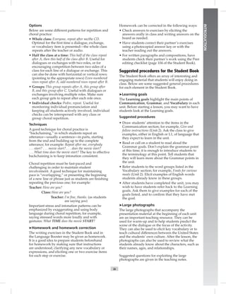 ix
INTRODUCTION
Options
Below are some different patterns for repetition and
choral practice:
• Whole class: Everyone, repeat after me/the CD.
Optimal for the ﬁrst time a dialogue, exchange,
or vocabulary item is presented—the whole class
repeats after the teacher or audio.
• Half the class at a time: This half of the class repeat
after A, then this half of the class after B. Useful for
dialogues or exchanges with two roles, or for
encouraging competition between two sides of a
class for each line of a dialogue or exchange. This
can also be done with horizontal or vertical rows:
(pointing to the appropriate rows) Even-numbered
rows repeat after A, odd-numbered rows repeat after B.
• Groups: This group repeats after A, this group after
B, and this group after C. Useful with dialogues or
exchanges involving multiple roles. Make sure
each group gets to repeat after each role once.
• Individual checks: Pedro, repeat. Useful for
monitoring individual pronunciation and
keeping all students actively involved, individual
checks can be interspersed with any class or
group choral repetition.
Techniques
A good technique for choral practice is
“backchaining,” in which students repeat an
utterance—usually a sentence—in parts, starting
from the end and building up to the complete
utterance; for example: Repeat after me, everybody
. . . start? . . . movie start? . . . does the movie start?
. . . What time does the movie start? The key to effective
backchaining is to keep intonation consistent.
Choral repetition must be fast-paced and
challenging in order to maintain student
involvement. A good technique for maintaining
pace is “overlapping,” or presenting the beginning
of a new line or phrase just as students are ﬁnishing
repeating the previous one; for example:
Teacher: How are you?
Class: How are you?
Teacher: I’m ﬁne, thanks. (as students
are saying you)
Important stress and intonation patterns can be
emphasized by exaggerating and using body
language during choral repetition; for example,
saying stressed words more loudly and with
gestures: What TIME does the movie START?
➤Homework and homework correction
The writing exercises in the Student Book and in
the Language Booster may be given as homework.
It is a good idea to prepare students beforehand
for homework by making sure that instructions
are understood, clarifying any new vocabulary or
expressions, and eliciting one or two exercise items
for each step or exercise.
Homework can be corrected in the following ways:
• Check answers to exercises by eliciting the
answers orally in class and writing answers on the
board as needed.
• Have students correct their partner’s exercises
using a photocopied answer key or with the
teacher reading out the answers.
• For written paragraphs and compositions, have
students check their partner’s work using the Peer
editing checklist (page 104 of the Student Book).
Suggested procedures for the Student Book
The Student Book offers an array of interesting and
engaging material that students will enjoy doing in
class. Below are some suggested general procedures
for each element in the Student Book.
➤Learning goals
The Learning goals highlight the main points of
Communication, Grammar, and Vocabulary in each
unit. Before starting a lesson, you may want to have
students look at the Learning goals.
Suggested procedures
• Draw students’ attention to the items in the
Communication section; for example, Give and
follow instructions (Unit 2). Ask the class to give
examples, either in English or L1, of language that
they expect to learn in the unit.
• Read or call on a student to read aloud the
Grammar goals. Don’t explain the grammar point
at this time; it is enough to introduce students to
the terminology at this point. Tell students that
they will learn more about the Grammar points in
the unit.
• Refer students to the word groups listed in the
Vocabulary section; for example, Foods for various
meals (Unit 2). Elicit examples of English words
students already know in these groups.
• After students have completed the unit, you may
wish to have students refer back to the Learning
goals. Ask them to give examples for each of the
goals listed, and to conﬁrm that they have met
the goal.
➤Large photographs
The large photographs that accompany the
presentation material at the beginning of each unit
are an important teaching resource. They can be
used for warm-up and to help students predict the
scene of the dialogue or the focus of the activity.
They can also be used to elicit key vocabulary or to
teach cultural differences between the United States
and the students’ own culture. After the lesson, the
photographs can also be used to review what the
students already know about the characters, such as
their names, ages, and relationships.
Suggested questions for exploiting the large
photographs are given in the teaching notes.
 