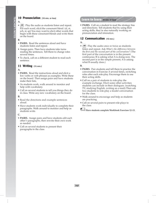 T47
TEACHER’SNOTES
10 Pronunciation (10 min. or less)
A.
• 43 Play the audio as students listen and repeat.
For each word, elicit the consonant blend. (sl, st,
sch, st, sp) You may want to elicit other words that
begin with these consonant blends and write them
on the board.
B.
• PAIRS. Read the sentences aloud and have
students listen and repeat.
• Assign pairs. Then have students take turns
reading the sentences. Tell them to change roles
several times.
• To check, call on a different student to read each
sentence.
11 Writing (15 min.)
A.
• PAIRS. Read the instructions aloud and elicit a
few verbs or verb phrases as examples. Write these
on the board. Then assign pairs and have students
make their lists.
• As students work, walk around to monitor and
help with vocabulary.
• Call on several students to tell you things they do
in class. Write any new vocabulary on the board.
B.
• Read the directions and example sentences
aloud.
• Have students work individually to complete their
paragraphs. Walk around to monitor and help as
students write.
C.
• PAIRS. Assign pairs and have students edit each
other’s paragraphs, then rewrite their own work
as needed.
• Call on several students to present their
paragraphs to the class.
Learn to learn (5 min. or less)
• PAIRS. Call on a student to read the strategy line
and directions. Tell students that by using their
acting skills, they’re also naturally working on
pronunciation and intonation.
12 Communication (10 min.)
A.
• 44 Play the audio once or twice as students
listen and repeat. Ask What’s the difference between
the ﬁrst and the second part of the conversation? (The
ﬁrst part of the conversation is in the present
continuous; B is asking what A is doing now. The
second part is in the simple present; A is asking
what B usually does.)
B.
• PAIRS. Pair students and tell them to practice the
conversation in Exercise A several times, switching
roles after each role-play. Encourage them to use
their acting skills.
• Call on a pair of students to role-play the
example exchange. Elicit some other activities
students can include in their dialogues. (watching
TV, studying English, writing an e-mail) Then ask
two students to role-play a model conversation
for the class.
• Walk around to encourage and help as students
are practicing.
• Call on several pairs to present role-plays to
the class.
Have students complete Workbook Exercises 12–13.
 