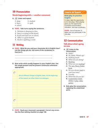 10 Pronunciation
Words beginning with s + another consonant
A. 43 Listen and repeat.
• sleep • student
• Stacy • spell
• school
B. PAIRS. Take turns saying the sentences.
1. Nicholas is sleeping in class.
2. Stacy is writing on the board.
3. Kayla and Zach are in school.
4. Abby is a good student.
5. Nicole is spelling a word.
11 Writing
A. PAIRS. What do you and your classmates do in English class?
List the things you do. Use some of the vocabulary in
Exercise 9.
, ,
, ,
,
B. Now write what usually happens in your English class. Use
the simple present and the present continuous whenever
appropriate.
12 Communication
Talk about what’s going
on now
A. 44 Listen to the
conversation.
A: Hello?
B: Hi, Nikki. What’s up?
A: Nothing much.
B: What are you doing?
A: Reading.
B: What are you reading?
A: The new Harry Potter
book.
A: Do you always read in
your free time?
B: Usually.
A: What else do you do?
B: I sometimes watch
DVDs or play video
games.
B. Role-play the conversation,
replacing the underlined
parts.
Role-play to practice
English.
In class, take the opportunity
to do role-plays. Role-playing
gives you the opportunity
to practice pronunciation,
intonation, and new vocabulary.
PAIRS. Go to Exercise 12.
Make sure you participate in the
role-play.
Learn to learn
C. PAIRS. Read your classmate’s paragraph. Correct any errors.
Use the Peer editing checklist on page 138.
We do different things in English class. At the beginning
of the lesson, we often listen to a dialogue.
47Unit 5
 