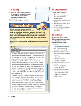 13 Reading
A. GROUPS. Discuss this question:
What are the good things about
school? Make a list with the
members of your group.
B. 45 Read along as you listen.
14 Comprehension
Answer these questions.
1. How many teenagers in
the United States are
homeschooled?
2. Who teaches homeschooled
children?
3. How does Dylan feel about
his education?
4. What activities does Dylan
do as part of his home-
schooling?
15 Listening
46 Listen to the question-
and-answer session on home-
schooling. Cross out the
phrase that is not correct.
1. Jasmine .
a. is Mr. Russell’s student
b. is a college student
c. was homeschooled
2. Homeschooled kids can
meet other people through
.
a. ﬁeld trips
b. birthday parties
c. sports activities
3. Homeschooling is .
a. easy
b. not for everybody
c. a big decision
4. Michael likes his regular
school because he .
a. has different teachers
b. likes his classmates
c. likes recess
HomeschoolingHomeschoolingHomeschooling
I’m Dylan and I’m 14 years old. This is my third year of
being homeschooled by my mom, a former professor. A
lot of people ask me how I feel about it. They ask, “Do
you miss being in school with other kids?”
Well, my daily life is different from the daily lives of
millions of children who go to regular schools, but I’m
enjoying my time with my mom. I’m learning things at
my own pace. We can go fast or slow, depending on the
subject. These days, I’m reading books that most kids
only read when they get to college. I’m studying French,
German, art, and the histories of the world—things I’m
very interested in.
A lot of kids think I never get to interact with other
kids, but that’s not true. I get together with the other
homeschooled kids during our weekly sports games
and at social events. I don’t just study at home. My
mom takes me to all kinds of ﬁeld trips—to museums,
theaters, libraries, and lots of other cool places. We even
go hiking and explore the woods when I’m studying
biology. And college? I’m not worried about it. I know
I’m preparing myself well for it.
What do most people remember about their
school days? Playing with classmates during lunch
breaks and recess, eating cafeteria food, or going to the principal’s office,
perhaps. But 850,000 teenagers in the United States don’t experience these
things, because they are homeschooled. They don’t go to a regular school.
Their parents teach them. Their education takes place at home and in the
community.
What is it like to be homeschooled? Read Dylan’s blog about his homeschooling
experience.
48 Unit 5
 