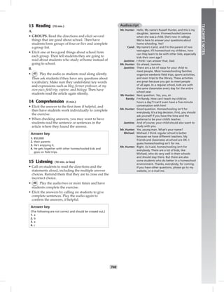 T48
TEACHER’SNOTES
13 Reading (10 min.)
A.
• GROUPS. Read the directions and elicit several
things that are good about school. Then have
students form groups of four or ﬁve and complete
a group list.
• Elicit one or two good things about school from
each group. Then tell students they are going to
read about students who study at home instead of
going to school.
B.
• 45 Play the audio as students read along silently.
Then ask students if they have any questions about
vocabulary. Make sure they understand key words
and expressions such as blog, former professor, at my
own pace, ﬁeld trip, explore, and biology. Then have
students read the article again silently.
14 Comprehension (5 min.)
• Elicit the answer to the ﬁrst item if helpful, and
then have students work individually to complete
the exercise.
• When checking answers, you may want to have
students read the sentence or sentences in the
article where they found the answer.
Answer key
1. 850,000
2. their parents
3. He’s enjoying it.
4. He gets together with other homeschooled kids and
goes on ﬁeld trips.
15 Listening (10 min. or less)
• Call on students to read the directions and the
statements aloud, including the multiple answer
choices. Remind them that they are to cross out the
incorrect choice.
• 46 Play the audio two or more times and have
students complete the exercise.
• Elicit the answers by calling on students to give
complete sentences. Play the audio again to
conﬁrm the answers, if helpful.
Answer key
(The following are not correct and should be crossed out.)
1. a
2. b
3. a
4. c
Audioscript
Mr. Hunter: Hello. My name’s Russell Hunter, and this is my
daughter, Jasmine. I homeschooled Jasmine
when she was a child. She’s now in college.
We’re here to answer your questions about
home schooling. Yes?
Carol: My name’s Carol, and I’m the parent of two
teenagers. If I homeschool my children, how
can they learn to be with other kids, especially
kids their own age?
Jasmine: I think I can answer that, Dad.
Mr. Hunter: Go ahead, Jasmine.
Jasmine: There are a lot of ways for your child to
meet people. Most homeschooling families
organize weekend ﬁeld trips, sports activities,
and even trips to the library. These activities
are great because you get to meet people
of all ages. In a regular school, kids are with
the same classmates every day for the entire
school year.
Mr Hunter: Next question. Yes, you, sir.
Randy: I’m Randy. How can I teach my child six
hours a day? I can’t even have a ﬁve-minute
conversation with him!
Mr. Hunter: Good question. Homeschooling isn’t for
everybody. It’s a big decision. First, you should
ask yourself if you have the time and the
patience to be your child’s teacher.
Jasmine: And of course, your child should also want to
study with you.
Mr. Hunter: Yes, young man. What’s your name?
Michael: Michael. I think regular school is better
because we have different teachers. My
friends and classmates at school are OK. I
guess homeschooling isn’t for me.
Mr. Hunter: Right. As I said, homeschooling isn’t for
everybody. There are a lot of kids, like
Michael, who do very well in their schools
and should stay there. But there are also
some students who do better in a homeschool
environment. Thanks, everybody, for coming.
If you have other questions, please go to my
website, or e-mail me.
 