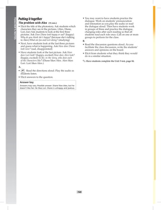 T49
TEACHER’SNOTES
Putting it together
The problem with Alex (15 min.)
• Elicit the title of the photostory. Ask students which
characters they see in the pictures. (Alex, Diane,
Lori, Joe) Ask students to look at the ﬁrst three
pictures. Ask Does Diane look happy or sad? (happy)
Why do you think she’s happy? (because she’s talking
to Alex) What are Joe and Lori doing? (studying)
• Next, have students look at the last three pictures
and guess what is happening. Ask How does Diane
look now? (sad, disappointed)
• Have students look at the last picture. Ask How
does Lori look? (happy, excited) How does Alex look?
(happy, excited) So far, in the story, who does each
of the characters like? (Diane likes Alex. Alex likes
Lori. Lori likes Alex.)
A.
• 47 Read the directions aloud. Play the audio as
students listen.
• Elicit answers to the question.
Answer key
Answers may vary. Possible answer: Diane likes Alex, but he
doesn’t like her. He likes Lori. Diane is unhappy and jealous.
• You may want to have students practice the
dialogue. Work on students’ pronunciation
and intonation as you play the audio or read
the dialogue aloud. Then have students work
in groups of three and practice the dialogue,
changing roles after each reading so that all
students read each role once. Call on one or more
groups to perform for the class.
B.
• Read the discussion questions aloud. As you
facilitate the class discussion, write the students’
answers and opinions on the board.
• Elicit from students what they think they would
do in a similar situation.
✎ Have students complete the Unit 5 test, page 84.
 