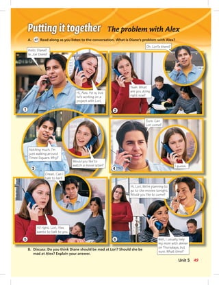 The problem with Alex
A. 47 Read along as you listen to the conversation. What is Diane’s problem with Alex?
B. Discuss: Do you think Diane should be mad at Lori? Should she be
mad at Alex? Explain your answer.
Hello. Diane?
Is Joe there?
Hi, Alex. He is, but
he’s working on a
project with Lori.
Oh. Lori’s there?
Yeah. What
are you doing
right now?
Would you like to
watch a movie later?
Sure. Can
Lori come?
I guess.
Nothing much. I’m
just walking around
Times Square. Why?
Hi, Lori. We’re planning to
go to the movies tonight.
Would you like to come?
Well, I usually help
my mom with dinner
on Thursdays, but
sure. What time?
Great. Can I
talk to her?
All right. Lori, Alex
wants to talk to you.
1
3
5
2
4
6
49Unit 5
 