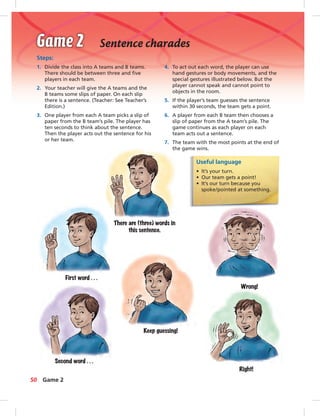 Sentence charades
Steps:
1. Divide the class into A teams and B teams.
There should be between three and ﬁve
players in each team.
2. Your teacher will give the A teams and the
B teams some slips of paper. On each slip
there is a sentence. (Teacher: See Teacher’s
Edition.)
3. One player from each A team picks a slip of
paper from the B team’s pile. The player has
ten seconds to think about the sentence.
Then the player acts out the sentence for his
or her team.
Useful language
• It’s your turn.
• Our team gets a point!
• It’s our turn because you
spoke/pointed at something.
4. To act out each word, the player can use
hand gestures or body movements, and the
special gestures illustrated below. But the
player cannot speak and cannot point to
objects in the room.
5. If the player’s team guesses the sentence
within 30 seconds, the team gets a point.
6. A player from each B team then chooses a
slip of paper from the A team’s pile. The
game continues as each player on each
team acts out a sentence.
7. The team with the most points at the end of
the game wins.
There are (three) words in
this sentence.
First word . . .
Second word . . .
Keep guessing!
Wrong!
Right!
50 Game 2
 
