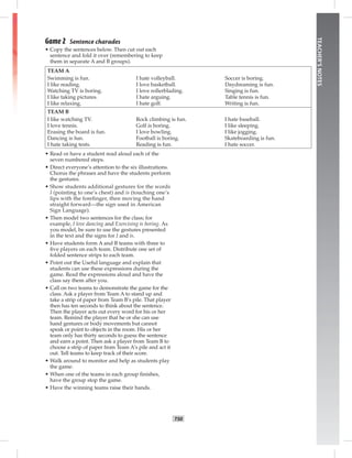 T50
TEACHER’SNOTES
Game 2 Sentence charades
• Copy the sentences below. Then cut out each
sentence and fold it over (remembering to keep
them in separate A and B groups).
TEAM A
Swimming is fun. I hate volleyball. Soccer is boring.
I like reading. I love basketball. Daydreaming is fun.
Watching TV is boring. I love rollerblading. Singing is fun.
I like taking pictures. I hate arguing. Table tennis is fun.
I like relaxing. I hate golf. Writing is fun.
TEAM B
I like watching TV. Rock climbing is fun. I hate baseball.
I love tennis. Golf is boring. I like sleeping.
Erasing the board is fun. I love bowling. I like jogging.
Dancing is fun. Football is boring. Skateboarding is fun.
I hate taking tests. Reading is fun. I hate soccer.
• Read or have a student read aloud each of the
seven numbered steps.
• Direct everyone’s attention to the six illustrations.
Chorus the phrases and have the students perform
the gestures.
• Show students additional gestures for the words
I (pointing to one’s chest) and is (touching one’s
lips with the foreﬁnger, then moving the hand
straight forward—the sign used in American
Sign Language).
• Then model two sentences for the class; for
example, I love dancing and Exercising is boring. As
you model, be sure to use the gestures presented
in the text and the signs for I and is.
• Have students form A and B teams with three to
ﬁve players on each team. Distribute one set of
folded sentence strips to each team.
• Point out the Useful language and explain that
students can use these expressions during the
game. Read the expressions aloud and have the
class say them after you.
• Call on two teams to demonstrate the game for the
class. Ask a player from Team A to stand up and
take a strip of paper from Team B’s pile. That player
then has ten seconds to think about the sentence.
Then the player acts out every word for his or her
team. Remind the player that he or she can use
hand gestures or body movements but cannot
speak or point to objects in the room. His or her
team only has thirty seconds to guess the sentence
and earn a point. Then ask a player from Team B to
choose a strip of paper from Team A’s pile and act it
out. Tell teams to keep track of their score.
• Walk around to monitor and help as students play
the game.
• When one of the teams in each group ﬁnishes,
have the group stop the game.
• Have the winning teams raise their hands.
 