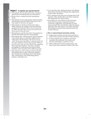 T51
TEACHER’SNOTES
Project 2 A snapshot of a special interest
• Tell students that for this project they will give a
speech about something they are interested in.
• Read or have a student read the introduction
aloud.
• Ask students to look at the pictures. Point to the boy
with his iguana and ask What kind of animal is this?
Does anyone in class have a pet iguana?
• Tell students to silently read the text in step 1.
While students are reading, write the following
questions on the board: What is the boy interested
in? Why? How often does he spend time with his pet?
Elicit answers from the class.
• Tell students to read the step 2 text. Ask questions to
elicit the information given in this paragraph.
• Tell students they will brainstorm special interests
to give them ideas on what they might want to
write about. On the board, write Do you do any
crafts? Do you have any hobbies or play any sports? Do
you collect anything? Do you have any pets? What do
you like to do in your free time? Elicit a few responses
from individual students. Then have students
get together in small groups and discuss these
questions. Elicit responses from different groups.
• Ask students to start working on their speeches.
Tell students that, as they write their speeches,
they should also be thinking about what things
they could bring to class (interesting photos,
pictures, craft items, etc.).
• Go around the class, helping students and offering
ideas about what kinds of things they might bring
to show their classmates.
• Have students form pairs and exchange their draft
speeches. They should offer each other comments
and suggestions for improvement.
• For homework, ask students to ﬁnish the ﬁnal
draft of their speeches, using their partner’s
comments, suggestions, and questions to make
improvements. They should also collect the photos
and other items they plan to use in their speeches.
Tell students to practice their speeches and work
on their delivery.
This is a Home/School connection activity.
• Suggest that students practice their speeches in
front of their parents and other family members.
• To help students gain conﬁdence and better
remember their speeches, have them next
practice presenting to a partner in class.
• After students have had enough practice, ask
them to give their speeches in front of the class.
 