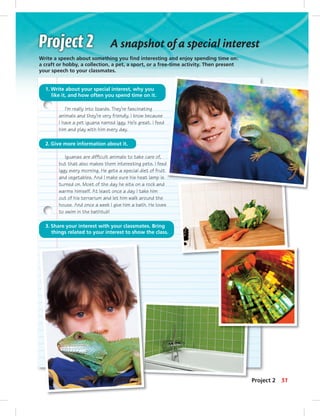 Iguanas are difﬁcult animals to take care of,
but that also makes them interesting pets. I feed
Iggy every morning. He gets a special diet of fruit
and vegetables. And I make sure his heat lamp is
turned on. Most of the day he sits on a rock and
warms himself. At least once a day I take him
out of his terrarium and let him walk around the
house. And once a week I give him a bath. He loves
to swim in the bathtub!
A snapshot of a special interest
Write a speech about something you ﬁnd interesting and enjoy spending time on:
a craft or hobby, a collection, a pet, a sport, or a free-time activity. Then present
your speech to your classmates.
1. Write about your special interest, why you
like it, and how often you spend time on it.
2. Give more information about it.
3. Share your interest with your classmates. Bring
things related to your interest to show the class.
I’m really into lizards. They’re fascinating
animals and they’re very friendly. I know because
I have a pet iguana named Iggy. He’s great. I feed
him and play with him every day.
Project 2 51
 