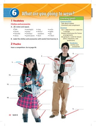 Learning goals
Communication
Talk about clothes
Comment and compliment
Grammar
too + adjective/not + adjective
+ enough
Present continuous for future
arrangements
Be going to + verb for future
plans, intentions, and
predictions
Vocabulary
Clothes and
accessories
1 Vocabulary
Clothes and accessories
A. 48 Listen and repeat.
• belt
• boots
• bracelet
• dress
• earring(s)
• jacket
• necklace
• pants/jeans
• ring
• shoes/
sneakers
• skirt
• socks
• tights
• top
• T-shirt
B. Label the clothes and accessories with words from Exercise A.
2 Practice
Have a competition. Go to page 69.
1. earring
2.
12.
11.
10.
9.
8.
7.
3.
4.
5.
6.
52 Unit 6
 