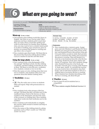 T52
TEACHER’SNOTES
Learning strategy
• Change nouns to adjectives
Pronunciation
• The pronunciation of going to
Skills
• Read for speciﬁc information
• Listen to discriminate information
• Talk about the kinds of clothes you like
• Discuss your opinion
• Write a list of fashion do’s and don’ts
Learning goals The following are additional learning goals in this unit:
Warm-up (5 min. or less)
• Ask students what clothing words they know in
English. Ask What are you wearing today? Elicit
responses and have students point to each item
they can name. Elicit or teach the spelling and
write it on the board. For familiar items students
miss, you may want to have a student stand, point
to an item of clothing, type of footwear, piece of
jewelry, or accessory the student is wearing and
ask What is this in English?
• Have students open their books. Tell them that in
this lesson they’ll practice talking about clothes.
Call on a student to read the unit title aloud.
Using the large photo (5 min. or less)
• Have students look at the photographs of the
boy and girl. Tell them to look over the clothing
vocabulary and ﬁnd clothing words that are new
to them. Tell them to circle this new vocabulary.
Give students a minute or two to do this.
• Elicit the names of a few clothing items that were
new to students. Ask students if they have any
questions about the labeled clothing items.
1 Vocabulary (10 min.)
A.
• 48 Play the audio once or twice as students
listen and repeat. Help with pronunciation as
needed.
B.
• Have students look at the pictures of the boy
and girl. Tell them that they will label each of the
numbered items. Point to the ﬁrst two or three
numbers on the illustration and elicit the name
of the accessory or clothing item. Have students
copy these words into their textbooks next to the
numbers.
• Have students work individually to complete
the exercise. Walk around to monitor and help as
students work.
• Elicit the names of the clothing items by asking
questions such as What’s number one? What does
number two show?
Answer key
1. earring 2. bracelet 3. jacket 4. T-shirt
5. pants 6. sneakers 7. boots 8. tights
9. skirt 10. belt 11. ring 12. necklace
Extension
• Have students play a memory game. Assign
pairs and roles (Student A and Student B). Have
Student A in each pair look at the picture of the
boy, and Student B look at the picture of the girl.
Give pairs thirty seconds to study their pictures
and try to memorize the clothes and accessories
the person is wearing. Then tell Student A to
close his or her book and describe what the boy
is wearing. Student B, book open, listens and
checks A’s response. Next, have students change
roles. Student B closes his or her book and
describes what the girl is wearing while Student
A, book open, checks. To conclude the exercise,
you may want to have all students close their
books; call on individual students to tell you a
clothing item or accessory the boy is wearing.
When students have ﬁnished describing what
the boy is wearing, ask about the girl.
2 Practice (10 min.)
• Turn to page 69 and let students have a
competition.
Have students complete Workbook Exercises 1–2.
 