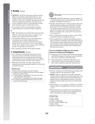 T53
TEACHER’SNOTES
3 Reading (15 min.)
A.
• GROUPS. Read the discussion question aloud.
Make sure students understand inﬂuence. As a
model, call on a strong student to answer the
question. Then have students form groups of four
or ﬁve to discuss the question. You may want
to have students choose a representative to take
notes and then report on their discussion.
• To conclude, call on several groups or group
representatives to summarize their responses.
B.
• 49 Tell students to read the title and look at the
pictures. Then play the audio as students read
along to get a general idea of the article.
• Ask students if they have any questions about
vocabulary in the article. Make sure they
understand key words and expressions such as
fashion industry, part-time job, exist, trends, baggy,
combat boots, ripped T-shirts, spiked jewelry, bohemian,
decades, trendy, loafers, trend spotters.
• Have students read the article again silently.
4 Comprehension (10 min.)
• Have students read the questions aloud. You
may want to have students write the answers
to these questions on a separate piece of paper.
Alternately, you can have them take turns asking
and answering them verbally with a partner.
• Elicit answers orally. You may want to have
students give the paragraph number in which they
found the answer.
Answer key
1. Many American teenagers buy a lot of clothes.
2. Celebrities who are popular with teens have the biggest
inﬂuence on fashion trends.
3. a. Britney Spears is responsible for low-rise jeans with a
very short top (a “belly shirt”).
b. Sienna Miller is responsible for the boho-chic trend.
4. It’s a yellow wristband developed by cyclist and cancer
survivor Lance Armstrong.
(10–15 min.)
• GROUPS. Read the directions aloud and then do
a choral reading of the Useful language. Make sure
students understand dressing up.
• Model a short discussion with a student. Have the
student begin by asking you What kinds of clothes
do you like to wear? Extend the model by asking
the student questions such as How about you? Do
you like the gangsta look? What about punk fashion?
What do you think of the preppy look? Do you have a
Livestrong band?
• Have students form groups of three or four. Walk
around to monitor as students discuss.
• After students have ﬁnished discussing, ask for a
show of hands of students who 1) like dressing up
and 2) prefer casual clothes. Based on other topics
you overheard while monitoring discussions, ask
other questions about fashion and clothing that
the class can vote on.
Focus on multiple intelligences: this activity
focuses on interpersonal intelligence.
• In groups, have students discuss the advantages
and disadvantages of wearing a school uniform.
You may want to have them list these.
• After groups have reported to the class, do a
quick survey of how many students prefer to
have school uniforms and how many do not.
Learn to learn (5 min.)
• Call on a student to read the learning strategy and
example. Review the meaning of sufﬁx.
• PAIRS. Call on a student to read the directions.
Point out that a sufﬁx may be used more than once
and that several adjectives may be formed from a
single noun by using different sufﬁxes. Elicit the
answer to the ﬁrst item and write it on the board.
(stylish)
• Depending on your students’ abilities, have them
work in pairs to complete the exercise, or do it as
a class.
• Elicit answers by saying the noun and calling on
students to give the adjective(s) created from the
noun. Write these on the board if helpful.
Answer key
1. style > stylish
2. trend > trendy
3. fashion > fashionable
4. taste > tasteful, tasteless, tasty
5. dress > dressy
6. glamour > glamorous
 