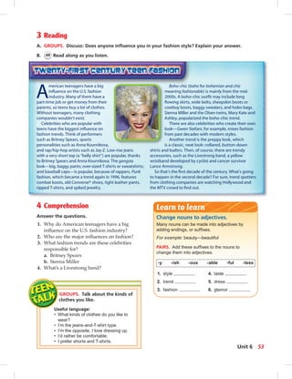 3 Reading
A. GROUPS. Discuss: Does anyone inﬂuence you in your fashion style? Explain your answer.
B. 49 Read along as you listen.
4 Comprehension
Answer the questions.
1. Why do American teenagers have a big
inﬂuence on the U.S. fashion industry?
2. Who are the major inﬂuences on fashion?
3. What fashion trends are these celebrities
responsible for?
a. Britney Spears
b. Sienna Miller
4. What’s a Livestrong band?
GROUPS. Talk about the kinds of
clothes you like.
Useful language:
• What kinds of clothes do you like to
wear?
• I’m the jeans-and-T-shirt type.
• I’m the opposite. I love dressing up.
• I’d rather be comfortable.
• I prefer shorts and T-shirts.
A
merican teenagers have a big
inﬂuence on the U.S. fashion
industry. Many of them have a
part-time job or get money from their
parents, so teens buy a lot of clothes.
Without teenagers, many clothing
companies wouldn’t exist.
Celebrities who are popular with
teens have the biggest inﬂuence on
fashion trends. Think of performers
such as Britney Spears, sports
personalities such as Anna Kournikova,
and rap/hip-hop artists such as Jay-Z. Low-rise jeans
with a very short top (a “belly shirt”) are popular, thanks
to Britney Spears and Anna Kournikova. The gangsta
look—big, baggy pants; over-sized T-shirts or sweatshirts;
and baseball caps—is popular, because of rappers. Punk
fashion, which became a trend again in 1996, features
combat boots, old Converse® shoes, tight leather pants,
ripped T-shirts, and spiked jewelry.
Boho-chic (boho for bohemian and chic
meaning fashionable) is mainly from the mid-
2000s. A boho-chic outﬁt may include long
ﬂowing skirts, wide belts, sheepskin boots or
cowboy boots, baggy sweaters, and hobo bags.
Sienna Miller and the Olsen twins, Mary Kate and
Ashley, popularized the boho-chic trend.
There are also celebrities who create their own
look—Gwen Stefani, for example, mixes fashion
from past decades with modern styles.
Another trend is the preppy look, which
is a classic, neat look: collared, button-down
shirts and loafers. Then, of course, there are trendy
accessories, such as the Livestrong band, a yellow
wristband developed by cyclist and cancer survivor
Lance Armstrong.
So that’s the ﬁrst decade of the century. What’s going
to happen in the second decade? For sure, trend spotters
from clothing companies are watching Hollywood and
the MTV crowd to ﬁnd out.
Change nouns to adjectives.
Many nouns can be made into adjectives by
adding endings, or sufﬁxes.
For example: beauty—beautiful
PAIRS. Add these sufﬁxes to the nouns to
change them into adjectives.
-y -ish -ous -able -ful -less
1. style 4. taste
2. trend 5. dress
3. fashion 6. glamor
Learn to learn
53Unit 6
 
