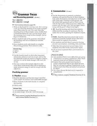 T54
TEACHER’SNOTES
Grammar Focus
and Discovering grammar (10 min.)
Too + adjective
Not + adjective + enough
☞See Grammar reference, page 103.
• Write on the board He’s wearing a coat. She’s wearing
a coat, too. Elicit the meaning of too in this example.
(also) Then write His coat is too small. Elicit the
meaning of too in this example. (very; smaller than
it should be) Write His coat is not big enough. Elicit
the meaning of not enough in this example. (not as
big as it should be)
• Have students look at the grammar chart. Read
the headings and call on students to read the
sentences.
• Have students work individually to complete
Discovering grammar. Elicit answers orally.
Answer key
1. before
2. after
• Use the board to teach or elicit other important
information about too and not enough, such as the
fact that both words are used in a negative context,
and how too can be made stronger with much, far,
or way.
• You may want to elicit simple adjectives and
write them on the board, then call on students to
make sentences using too and not enough with the
adjectives.
Practicing grammar
5 Practice (10 min.)
• Read the directions and ﬁrst item aloud. Ask What
words complete the sentence? (not comfortable enough)
• Have students work individually to complete
the exercise.
• Check orally.
Answer key
1. not comfortable enough 2. too scary
3. not sweet enough 4. too fast 5. isn’t hot enough
Have students complete Workbook Exercises 3–4
and Grammar Builder Exercises 1–2.
6 Communication (15 min.)
A.
• Use the illustrations to preteach vocabulary
students will need for Exercise B. Have students
look at the illustrations and adjectives on the right
side of the page. Pointing to each picture, ask
the whole class questions such as What’s wrong
with this boy’s pants? (They’re too low.) What’s the
problem with this lady’s skirt? (It’s too tight.) What’s
wrong with his pants? (They’re too high.)
• 50 Read the heading and check that students
understand the meaning of compliment. Play the
audio once or twice, pausing for students to repeat.
B.
• PAIRS. Read the directions aloud. Call on two
students to read the example aloud. Then have
them model an original conversation.
• Pair students and tell them to practice having
several conversations, switching roles each time.
• After they have practiced several times, have
students close their books and practice again.
• Call on pairs to present their conversations to
the class.
Focus on values
• Ask students Which is more difﬁcult for you: giving
compliments or accepting compliments? Why? Elicit
responses from several different students.
• Explain that some people ﬁnd it harder to
accept compliments than to give them because
they are not used to getting compliments or are
embarrassed when they are noticed and praised
by others.
• As a class, discuss the best way to respond to
compliments.
Have students complete Workbook Exercises 13–14.
 