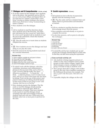 T55
TEACHER’SNOTES
7 Dialogue and 8 Comprehension (10 min. or less)
• To set the context for the dialogue, have students
look at the photo. Ask questions such as Who do
you see in the picture? (Diane and Karen) Where do
you think they are? (Diane’s room) What’s Diane
doing? (trying on clothes; looking in the mirror)
What do you think Karen’s doing? (commenting on
Diane’s clothes)
• Have students cover the dialogue.
A.
• Call on students to read the directions aloud.
Have students look at the ﬁrst item. Ask What
false information has been crossed out? (red) What’s
the correct word? (purple) Call on students to read
the rest of the statements. Check that students
understand jealous.
• 51 Play the audio two or more times as students
complete the exercise.
B.
• 52 Have students uncover the dialogue and read
along as you play the audio.
• Elicit the answers by having students read aloud
the corrected statements.
Answer key
1. Karen suggests a purple top and jeans to Diane.
2. Diane says the top is too tight.
3. Karen is going to wear a red skirt.
4. Diane wishes that Alex would notice her.
5. Karen thinks Diane is jealous of Lori.
• To extend work with the dialogue, select key
vocabulary, structures, and communicative
phrases to discuss more fully, such as How do
I look?, Be honest (Tell the truth), How about . . . ?
(What do you think of . . . ?), Sounds like . . . (I
think . . .), Deﬁnitely (Sure), I wish! (I wish it were
true), and Get out of here! (Of course not; You must
be joking). Point out the use of (be) going to and
present continuous for talking about the future
in lines such as What are you going to wear? and
Anyway, what time are we leaving?
• Have students practice the dialogue. Play the
audio or read the dialogue aloud, pausing
for students to repeat the lines. Work on
pronunciation as needed. Then have students
work in pairs to read the dialogue aloud,
switching roles after each reading so that all
students read each role once. When pairs have
ﬁnished, select one or more pairs to perform for
the class.
9 Useful expressions (10 min.)
A.
• Tell students to look at the list of expressions.
Quickly elicit the meaning of each.
• 53 Play the audio and have students listen and
repeat. Work on pronunciation and intonation
as needed.
B.
• Call on a student to read the directions and the
ﬁrst exchange aloud. Elicit the answer.
• Have students work individually or in pairs to
complete the exercise.
• To elicit the answers, call on pairs to role-play
the exchanges.
Answer key
1. Sounds like
2. Get out of here!
3. How do I look?
4. Deﬁnitely.
5. I wish! / Get out of here!
• To extend the activity, have students pair up and
practice the exchanges. Remind them to switch roles
so that they can take turns saying the expressions.
Cross-curricular activity: art
• Ask students to bring magazine pictures of
clothes to class. Have students work in small
groups to make clothes collages. Supply large
sheets of paper, scissors, and glue for each
group. Circulate to help as students work.
• Have groups share their collages with another
group or the class. Have students comment on
the clothing in the pictures; for example, That
dress is great! I like those jeans. That skirt is too
short!
• If possible, display the collages on the wall.
 