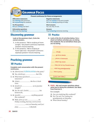 [ your own idea ]
have a party
visit my grandparents
clean my room
phone a classmate
study
stay over at my friend’s house
go to a movie
Discovering grammar
Look at the grammar chart. Circle the
correct answers.
1. In this sentence, “We’re studying at home
tonight,” the present continuous expresses
(present / future) meaning.
2. In this sentence, “We’re studying at
home right now,” the present continuous
expresses (present / future) meaning.
Practicing grammar
10 Practice
Complete each conversation with the present
continuous.
1. A: (Marta/come) Is Marta coming to the party?
B: Yes, (she/bring) the CDs.
2. A: What time (you/leave)
tomorrow?
B: (I/take) the ﬁve o’clock
train.
3. A: (Jon/drive) us to practice
tonight?
B: No, he can’t. (he/do) his
homework.
4. A: (you/do) anything special
this weekend?
B: Well, (I/not go out) on
Friday evening, but (my cousins/come)
over on Saturday and (we/
play) volleyball.
GRAMMAR FOCUS
Present continuous for future arrangements
Afﬁrmative statements Negative statements
He’s leaving early tomorrow. He’s not coming to the party tonight.
We’re practicing this weekend. We’re not doing anything on Friday.
Yes/No questions Short answers
Are you coming over later? Yes, I am./No, I’m not.
Information questions Answers
When are they leaving? They’re leaving tomorrow morning.
11 Practice
A. Look at the list of activities below. Put a
check (✔) before activities you are doing
this weekend. Put an (X) before those you
are not doing.
B. PAIRS. Ask and answer questions about
what you’re doing this weekend. Use ideas
from Exercise A.
For example:
A: Are you studying this weekend?
B: No, I’m not. I’m visiting my
grandparents on Saturday.
A: What about Sunday?
56 Unit 6
 