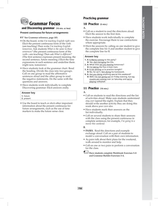 T56
TEACHER’SNOTES
Grammar Focus
and Discovering grammar (10 min. or less)
Present continuous for future arrangements
☞See Grammar reference, page 103.
• On the board, write I’m teaching English right now.
Elicit the present continuous form of the verb.
(am teaching) Then write I’m teaching English
tomorrow. Ask students What is the same in these
sentences? (the present continuous form of the
verb—am teaching) Then ask What is different?
(The ﬁrst sentence expresses present meaning; the
second sentence, future meaning.) Elicit the time
expressions in each sentence and underline them.
(right now, tomorrow)
• Have students look at the grammar chart. Read
the heading. Divide the class into two groups.
Call on one group to read the afﬁrmative
sentences aloud and the other group to read
the negative statements. Do the same with the
questions and answers.
• Have students work individually to complete
Discovering grammar. Elicit answers orally.
Answer key
1. future
2. present
• Use the board to teach or elicit other important
information about the present continuous for
future arrangements, such as the use of time
markers to make the future sense clear.
Practicing grammar
10 Practice (5 min.)
A.
• Call on a student to read the directions aloud.
Elicit the answer to the ﬁrst item.
• Have students work individually to complete
the exercise. Encourage them to use contractions
where appropriate.
• Elicit the answers by calling on one student to give
the complete line for A and another student to give
the complete line for B.
Answer key
1. A: Is Marta coming to the party?
B: Yes, she’s bringing the CDs.
2. A: What time are you leaving tomorrow?
B: I’m taking the ﬁve o’clock train.
3. A: Is Jon driving us to practice tonight?
B: No, he can’t. He’s doing his homework.
4. A: Are you doing anything special this weekend?
B: Well, I’m not going out on Friday evening, but my
cousins are coming over on Saturday and we’re
playing volleyball.
11 Practice (10 min.)
A.
• Call on students to read the directions and the list
of activities aloud. Make sure students understand
stay over (spend the night). Explain that they
should write another activity they are doing this
week above your own idea.
• Have students mark their answers on the
list individually.
• Call on several students to share their answers
with the class using the present continuous in
complete sentences; for example, I’m going to a
movie this weekend.
B.
• PAIRS. Read the directions and example
exchange aloud. Call on a pair of students to
model a conversation with their own information.
• As pairs talk about their plans for the weekend,
walk around to monitor and help.
• Call on one or two pairs to perform a conversation
for the class.
Have students complete Workbook Exercises 5–8
and Grammar Builder Exercises 3–4.
 