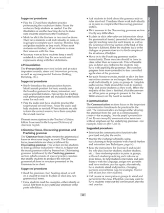 xi
INTRODUCTION
Suggested procedures
• Play the CD and have students practice
pronouncing the vocabulary items. Pause the
audio and help students as needed. Use the
illustration or another teaching device to make
sure students understand the vocabulary.
• Model or elicit the ﬁrst one or two exercise items.
Then have students work individually, in pairs, or
in groups to complete each exercise. Monitor, help,
and praise students as they work. When most
students are ﬁnished, call on students to share
their answers with the class.
• You may want to have students keep a small
notebook in which they list new words and
expressions along with their deﬁnitions.
➤Pronunciation
The Pronunciation exercises isolate and practice
important sounds, stress and intonation patterns,
as well as suprasegmental features (linking,
blending, etc.).
Suggested procedures
• Brieﬂy introduce the pronunciation feature.
Model mouth position for basic sounds; use
the board or gestures for stress, intonation, and
suprasegmental features. Special tips for teaching
each pronunciation item are included in the lesson
notes for each unit.
• Play the audio and have students practice the
target sound several times. Pause the audio and
help students as needed. When students are able
to form the correct sounds, have them complete
the related exercise.
Phonetic transcriptions in the Teacher’s Edition
follow those used in the Longman Dictionary of
American English.
➤Grammar focus, Discovering grammar, and
Practicing grammar
The Grammar focus charts present the grammatical
forms or structures taught in a unit. The Grammar
focus presentations are always followed by
Discovering grammar. This section invites students
to learn grammar inductively—that is, to ﬁgure out
the main grammar rules by themselves. Discovering
grammar is followed by the Practicing grammar
section, which consists of several practice exercises
that enable students to produce the relevant
grammatical form or structure presented in the
Grammar focus chart.
Suggested procedures
• Read the grammar chart heading aloud, or call
on a student to read it. Explain or elicit any new
grammatical terms.
• Have students read the examples, either silently or
aloud. Tell them to pay particular attention to the
parts in boldface.
• Ask students to think about the grammar rule or
rules involved. Then have them work individually
or in pairs to complete the Discovering grammar
section.
• Elicit answers to the Discovering grammar section.
Clarify any difﬁculties.
• Explain or elicit other relevant information about
the grammatical item(s) presented in the chart (see
speciﬁc teaching notes for each lesson, as well as
the Grammar reference section at the back of this
Teacher’s Edition). Refer the students back to the
dialogue or presentation text to ﬁnd examples of
the structures, if helpful.
• Move on to the Practicing grammar section
immediately. These exercises should be done in
class rather than as homework. This will enable
you to detect any problems the students may
have with applying the grammar. The exercises
progress from more controlled to less controlled
application of the grammar.
• For each Practice exercise, model or elicit the ﬁrst
one or two answers or exchanges. Have students
work individually, in pairs, or groups to complete
each exercise. Walk around the room to monitor,
help, and praise students as they work. When the
majority of the class is ﬁnished, elicit the answers
or call on pairs or groups to present to the class.
Write answers on the board as needed.
➤Communication
The Communication sections focus on the important
communicative functions to be practiced in the
unit. The communication exchanges either develop
the grammar from the unit in a communicative
context—for example, Describe people’s personalities
(Unit 1)—or exemplify communicative sentences
without emphasis on the underlying grammar—for
example, Make an offer (Unit 3).
Suggested procedures
• Point out the communicative function to be
practiced and play the audio.
• Practice the exchanges chorally, using
backchaining to help students with overall rhythm
and intonation (see Techniques, page ix).
• Read the instructions for Exercise B and model
the role-play (teacher-student, student-student,
etc.). Have students practice in pairs or groups,
with each student practicing each role one or
more times. To help students internalize and gain
ﬂuency with the language, assign new partners
and have students practice again; alternatively,
have students stand and practice, changing
partners several times (say, for example, Practice
with at least four other students).
• Call on one or more pairs or groups to stand and
perform for the class. If helpful, you may want to
have students write out the conversation after the
oral practice.
 