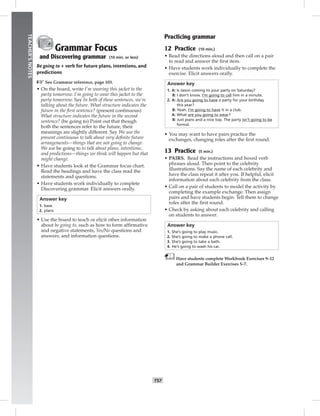 T57
TEACHER’SNOTES
Grammar Focus
and Discovering grammar (10 min. or less)
Be going to + verb for future plans, intentions, and
predictions
☞See Grammar reference, page 103.
• On the board, write I’m wearing this jacket to the
party tomorrow. I’m going to wear this jacket to the
party tomorrow. Say In both of these sentences, we’re
talking about the future. What structure indicates the
future in the ﬁrst sentence? (present continuous)
What structure indicates the future in the second
sentence? (be going to) Point out that though
both the sentences refer to the future, their
meanings are slightly different. Say We use the
present continuous to talk about very deﬁnite future
arrangements—things that are not going to change.
We use be going to to talk about plans, intentions,
and predictions—things we think will happen but that
might change.
• Have students look at the Grammar focus chart.
Read the headings and have the class read the
statements and questions.
• Have students work individually to complete
Discovering grammar. Elicit answers orally.
Answer key
1. base
2. plans
• Use the board to teach or elicit other information
about be going to, such as how to form afﬁrmative
and negative statements, Yes/No questions and
answers, and information questions.
Practicing grammar
12 Practice (10 min.)
• Read the directions aloud and then call on a pair
to read and answer the ﬁrst item.
• Have students work individually to complete the
exercise. Elicit answers orally.
Answer key
1. A: Is Jason coming to your party on Saturday?
B: I don’t know. I’m going to call him in a minute.
2. A: Are you going to have a party for your birthday
this year?
B: Yeah. I’m going to have it in a club.
A: What are you going to wear?
B: Just jeans and a nice top. The party isn’t going to be
formal.
• You may want to have pairs practice the
exchanges, changing roles after the ﬁrst round.
13 Practice (5 min.)
• PAIRS. Read the instructions and boxed verb
phrases aloud. Then point to the celebrity
illustrations. Say the name of each celebrity and
have the class repeat it after you. If helpful, elicit
information about each celebrity from the class.
• Call on a pair of students to model the activity by
completing the example exchange. Then assign
pairs and have students begin. Tell them to change
roles after the ﬁrst round.
• Check by asking about each celebrity and calling
on students to answer.
Answer key
1. She’s going to play music.
2. She’s going to make a phone call.
3. She’s going to take a bath.
4. He’s going to wash his car.
Have students complete Workbook Exercises 9–12
and Grammar Builder Exercises 5–7.
 