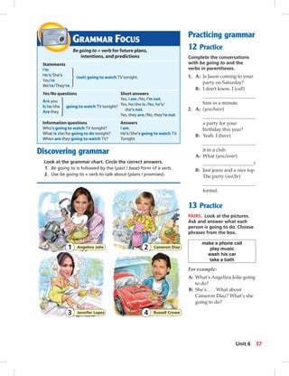 GRAMMAR FOCUS
Be going to + verb for future plans,
intentions, and predictions
Statements
I’m
He’s/She’s
(not) going to watch TV tonight.
You’re
We’re/They’re
Yes/No questions Short answers
Are you
Yes, I am./No, I’m not.
Is he/she going to watch TV tonight?
Yes, he/she is./No, he’s/
Are they
she’s not.
Yes, they are./No, they’re not.
Information questions Answers
Who’s going to watch TV tonight? I am.
What is she/he going to do tonight? He’s/She’s going to watch TV.
When are they going to watch TV? Tonight.
Discovering grammar
Look at the grammar chart. Circle the correct answers.
1. Be going to is followed by the (past / base) form of a verb.
2. Use be going to + verb to talk about (plans / promises).
Practicing grammar
12 Practice
Complete the conversations
with be going to and the
verbs in parentheses.
1. A: Is Jason coming to your
party on Saturday?
B: I don’t know. I (call)
him in a minute.
2. A: (you/have)
a party for your
birthday this year?
B: Yeah. I (have)
it in a club.
A: What (you/wear)
?
B: Just jeans and a nice top.
The party (not/be)
formal.
13 Practice
PAIRS. Look at the pictures.
Ask and answer what each
person is going to do. Choose
phrases from the box.
make a phone call
play music
wash his car
take a bath
For example:
A: What’s Angelina Jolie going
to do?
B: She’s. . . . What about
Cameron Diaz? What’s she
going to do?
Angelina Jolie1 Cameron Diaz2
Jennifer Lopez3 Russell Crowe4
57Unit 6
 