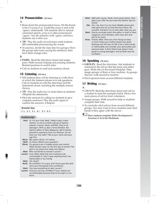 T58
TEACHER’SNOTES
14 Pronunciation (10 min.)
A.
• Read aloud the pronunciation focus. On the board,
write I’m going to go. Underline going to and write
/gɑnə/ underneath. Tell students that in natural
connected speech, going to is often pronounced
/gɑnə/. Say the sentence with /gɑnə/and have
students say it after you.
• 54 Play the audio several times until students
are comfortable pronouncing the words.
• To practice, divide the class into two groups. Have
the groups take turns saying the sentences, then
have them change roles.
B.
• PAIRS. Read the directions aloud and assign
pairs. Walk around, helping and praising students.
Remind partners to switch roles.
• Call on students to read each sentence aloud.
15 Listening (10 min.)
• Tell students they will be listening to a talk show
in which the listeners phone in to ask questions.
Call on students to read the directions and the
statements aloud, including the multiple answer
choices.
• 55 Play the audio two or more times as students
complete the statements.
• Elicit the answers by calling on students to give
complete sentences. Play the audio again to
conﬁrm the answers, if helpful.
Answer key
1. b 2. b 3. a 4. c 5. b 6. b
Audioscript
Host: Hi. I’m your host, Matt. Today’s topic is teen
fashion, so we’ve invited a group of fashion
experts—Lauren, Noah, and Ella. They’re all
teenagers. With us also is Anna Windsor, the
fashion editor of Teen Magazine. We’re taking
phoned-in questions from our listeners. Do we
have our ﬁrst caller? Tell us your name and your
age ﬁrst.
Olivia: My name’s Olivia. I’m twelve.
Matt: Hi, Olivia. What’s your question?
Olivia: I’m going to be in middle school next month.
What should I wear on the ﬁrst day of school? The
girls in my school are really into fashion.
Matt: Who would like to answer? Lauren?
Lauren: Sure. Wear styles that you’re going to be
comfortable in. Don’t wear anything that’s too
fashionable or too trendy.
Matt: Yes, Noah?
Noah: Be conﬁdent. I’m a guy, and I know guys like girls
who carry themselves with conﬁdence.
Matt: You have something to add, Lauren?
Lauren: And you can’t be conﬁdent if your clothes are
uncomfortable because they’re too tight or too
short.
Matt: Well said, Lauren. Noah, that’s great advice. How
about you, Ella? Do you have any fashion tips for
Olivia?
Ella: Yes, I do. Don’t try too hard. Middle school girls
hate girls who try to look like Paris Hilton. Be
yourself. And don’t try to look older than you are.
Matt: And to conclude, here’s the editor in chief of Teen
magazine, Anna Windsor, with more do’s and
don’ts for teens.
Anna: Thanks, Matt. Here are a few things to keep
in mind: Keep your clothes simple and classic.
Nothing over the top. It’s OK to be a little trendy
or fashionable, but consider your personality and
personal style. A Paris Hilton look doesn’t look
good on young teenagers. And as Noah said, be
conﬁdent.
16 Speaking (10 min.)
• GROUPS. Read the directions. Ask students to
summarize the advice that the teens and editor
gave. Write this on the board if helpful. Then
assign groups of three or four students. As groups
discuss, walk around to monitor.
• Elicit opinions from several different students.
17 Writing (15 min.)
A.
• GROUPS. Read the directions aloud and call on
a student to read the examples listed. Elicit a few
more pieces of advice from volunteers.
• Assign groups. Walk around to help as students
complete their lists.
• To conclude, elicit advice from several different
groups. You may want to have students raise their
hands if they agree with the advice.
Have students complete Skills Development 2
Exercises (1–4) in the Workbook.
 