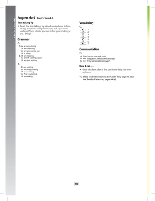 T59
TEACHER’SNOTES
Progress check Units 5 and 6
Test-taking tip
• Read the test-taking tip aloud as students follow
along. To check comprehension, ask questions
such as Where should you look when you’re taking a
test? Why?
Grammar
A.
1. A: are you doing
B: am checking
A: are you using; use
B: is using
2. B: am reading
A: aren’t reading; read
B: am just resting
B.
B: are visiting
A: are they coming
B: are arriving
A: Are you taking
B: are taking
Vocabulary
C.
✔ 1.
✕ 2.
✕ 3.
✕ 4.
✔ 5.
✕ 6.
✔ 7.
Communication
D.
B: They’re too low and tight.
B: No, they’re not fashionable enough.
A: Are they fashionable enough?
Now I can . . .
• Have students check the functions they can now
perform.
✎ Have students complete the Unit 6 test, page 85, and
the Test for Units 4–6, pages 90–93.
 