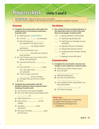 Grammar
A. Complete the conversations with either the
simple present or the present continuous.
(3 points each)
1. A: What (you/do) are you doing ?
B: I (check) my messages.
A: But why (you/use)
my computer? You always (use)
my things without
permission.
B: I’m sorry. But Mom (use)
the other one. Just ﬁve
more minutes.
2. A: Can I borrow one of your Harry Potter
books—the ﬁnal book?
B: I’m sorry, but I (read)
it.
A: You (not/read) it right
now. You only (read)
on weekends.
B: You’re wrong. I (just/rest)
for ﬁve minutes.
A: All right. But can I borrow it later?
B: Sure.
B. Complete the conversation with the
present continuous form to express future
meaning. (2 points each)
A: Can I come to your house tonight?
B: No, sorry. My cousins from Canada (visit)
us.
A: When (they/come) ?
B: They (arrive) at 7:00
tonight.
A: (you/take) them
anywhere?
B: Of course. We (take) them
all over town.
Units 5 and 6
Test-taking tip: Keep your eyes on your own paper.
You don’t want to appear to be cheating and cause unnecessary trouble for yourself.
Vocabulary
C. Put a check (✔) next to proper behavior in
the classroom and an X next to the ones
that are not proper. (2 points each)
✔ 1. paying attention to the teacher
2. daydreaming during class
3. checking your messages on your
cell phone
4. arguing with your classmates
5. taking notes during a lesson
6. sending instant messages during
class
7. helping to erase the board
Communication
D. Complete the conversation. Use too and
enough in your responses. (3 points each)
A: What do you think of these jeans?
B: (low and tight)
A: What about this pair?
B: Um. No, (not fashionable)
.
A: You’re difﬁcult. How about these? Are
they, (fashionable)
?
B: Yes! They look great.
Now I can . . .
❏ talk about reasons for running late.
❏ explain what’s going on now.
❏ compliment and respond to a
compliment.
59Unit 6
 