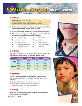 1 Reading
Reading skill: Using pictures
Look at the photos and illustrations in an article or story
before you read, as you read, and after you read.
A. PAIRS. Look at the title and pictures before you read. Talk to
a partner about what you see in the pictures.
B. As you read, look at the pictures that illustrate information.
C. After you read, use pictures to help you remember. Write the
letters of pictures that illustrate the following.
1. d Ancient Egypt 6. neck rings
2. thin women 7. tattoos
3. plump women 8. Maori culture
4. Renaissance Europe 9. long hair on men
5. Padaung culture 10. piercings
2 Listening
56 Listen to a fashion expert. On the chart, check (✔) what she
says is stylish and attractive for men and women today.
Hairstyle Makeup Tattoos Piercings
Men
Women
❑ short
❑ medium length
❑ long
❑ none
❑ a little
❑ a lot
❑ none
❑ one or two
❑ a lot
❑ none
❑ one or two
❑ a lot
❑ short
❑ medium length
❑ long
❑ none
❑ a little
❑ a lot
❑ none
❑ one or two
❑ a lot
❑ none
❑ one or two
❑ a lot
3 Speaking
GROUPS. Talk about what makes men and women stylish
and attractive. Comment on hairstyle, makeup, tattoos, and
piercings.
A: Do you think long hair is attractive on a man?
B: Well, I think short hair on a man is attractive.
C: Interesting. I think long hair is attractive.
4 Writing
Write two paragraphs about what you think makes men and
women attractive and stylish.
Wide Angle 260
 