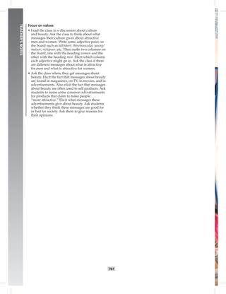 T61
TEACHER’SNOTES
Focus on values
• Lead the class in a discussion about culture
and beauty. Ask the class to think about what
messages their culture gives about attractive
men and women. Write some adjective pairs on
the board such as tall/short, thin/muscular, young/
mature, rich/poor, etc. Then make two columns on
the board, one with the heading women and the
other with the heading men. Elicit which column
each adjective might go in. Ask the class if there
are different messages about what is attractive
for men and what is attractive for women.
• Ask the class where they get messages about
beauty. Elicit the fact that messages about beauty
are found in magazines, on TV, in movies, and in
advertisements. Also elicit the fact that messages
about beauty are often used to sell products. Ask
students to name some common advertisements
for products that claim to make people
“more attractive.” Elicit what messages these
advertisements give about beauty. Ask students
whether they think these messages are good for
or bad for society. Ask them to give reasons for
their opinions.
 