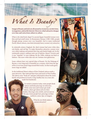 Imagesofbeautyandstyleareallaroundus:inmovies,ontelevision,
inmagazines,andontheInternet.However,what’sattractivechanges
over time and varies from culture to culture.
What is the ideal body shape? In ancient Egypt, beautiful women were
thin and had small waists. In Renaissance Europe (1300–1500), people
thought plump women were very beautiful. And in many traditional
Pacific Island cultures, men find extremely heavy women very attractive.
In sixteenth-century England, the ideal woman had snow-white skin,
red cheeks, and red lips. To make themselves attractive, women wore
very white makeup and painted their lips and cheeks bright red. In the
nineteenth century, makeup went out of fashion. Queen Victoria said
it was “impolite” to wear makeup. By the 1940s, makeup was back in
fashion—but snow-white skin was out. Suntans were glamorous.
Some cultures have very special ideas of beauty. For the Padaung of
Burma, a very long neck is beautiful on a woman. Girls from the age
of five or six wear metal rings around their necks. As their necks grow,
more rings are added.
In the traditional Maori culture of New Zealand, tattoos made a
man attractive. Men tattooed their faces and much of their bodies.
The tattoos were “body art” and gave information about the man’s
family and position in society. Long, healthy hair on a man also
made him handsome.
In western countries today, some people think
tattoos and body piercings are attractive.
While some men and women get small
tattoos, others get tattoos all over their
bodies. Piercing is also stylish, and not just on
the ears. Some people have piercings on their
eyebrows, noses, lips, or tongues.
What do you think makes a
person attractive?
e
l
.
,
r
d
t
o
o
d
n
made him handsome.
In western countries
tattoos and body pier
While some men and
tattoos, others get tatt
bodies. Piercing is also
the ears. Some people
eyebrows, no
What d
person
re
e
d
n
e
c
m
e
o
o
n
a
ut the mans
man also
ople think
ctive.
mall
eir
ot just on
on their
ngues.
akes a
Wide Angle 2 61
 