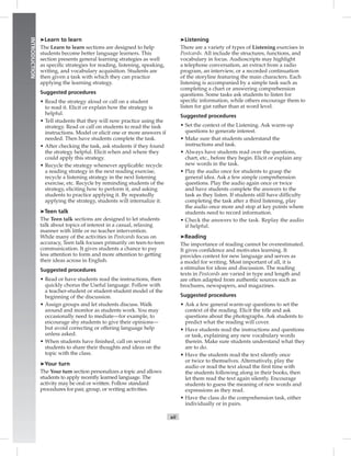 xii
INTRODUCTION
➤Learn to learn
The Learn to learn sections are designed to help
students become better language learners. This
section presents general learning strategies as well
as speciﬁc strategies for reading, listening, speaking,
writing, and vocabulary acquisition. Students are
then given a task with which they can practice
applying the learning strategy.
Suggested procedures
• Read the strategy aloud or call on a student
to read it. Elicit or explain how the strategy is
helpful.
• Tell students that they will now practice using the
strategy. Read or call on students to read the task
instructions. Model or elicit one or more answers if
needed. Then have students complete the task.
• After checking the task, ask students if they found
the strategy helpful. Elicit when and where they
could apply this strategy.
• Recycle the strategy whenever applicable: recycle
a reading strategy in the next reading exercise,
recycle a listening strategy in the next listening
exercise, etc. Recycle by reminding students of the
strategy, eliciting how to perform it, and asking
students to practice applying it. By repeatedly
applying the strategy, students will internalize it.
➤Teen talk
The Teen talk sections are designed to let students
talk about topics of interest in a casual, relaxing
manner with little or no teacher intervention.
While many of the activities in Postcards focus on
accuracy, Teen talk focuses primarily on teen-to-teen
communication. It gives students a chance to pay
less attention to form and more attention to getting
their ideas across in English.
Suggested procedures
• Read or have students read the instructions, then
quickly chorus the Useful language. Follow with
a teacher-student or student-student model of the
beginning of the discussion.
• Assign groups and let students discuss. Walk
around and monitor as students work. You may
occasionally need to mediate—for example, to
encourage shy students to give their opinions—
but avoid correcting or offering language help
unless asked.
• When students have ﬁnished, call on several
students to share their thoughts and ideas on the
topic with the class.
➤Your turn
The Your turn section personalizes a topic and allows
students to apply recently learned language. The
activity may be oral or written. Follow standard
procedures for pair, group, or writing activities.
➤Listening
There are a variety of types of Listening exercises in
Postcards. All include the structures, functions, and
vocabulary in focus. Audioscripts may highlight
a telephone conversation, an extract from a radio
program, an interview, or a recorded continuation
of the storyline featuring the main characters. Each
listening is accompanied by a simple task such as
completing a chart or answering comprehension
questions. Some tasks ask students to listen for
speciﬁc information, while others encourage them to
listen for gist rather than at word level.
Suggested procedures
• Set the context of the Listening. Ask warm-up
questions to generate interest.
• Make sure that students understand the
instructions and task.
• Always have students read over the questions,
chart, etc., before they begin. Elicit or explain any
new words in the task.
• Play the audio once for students to grasp the
general idea. Ask a few simple comprehension
questions. Play the audio again once or twice
and have students complete the answers to the
task as they listen. If students still have difﬁculty
completing the task after a third listening, play
the audio once more and stop at key points where
students need to record information.
• Check the answers to the task. Replay the audio
if helpful.
➤Reading
The importance of reading cannot be overestimated.
It gives conﬁdence and motivates learning. It
provides context for new language and serves as
a model for writing. Most important of all, it is
a stimulus for ideas and discussion. The reading
texts in Postcards are varied in type and length and
are often adapted from authentic sources such as
brochures, newspapers, and magazines.
Suggested procedures
• Ask a few general warm-up questions to set the
context of the reading. Elicit the title and ask
questions about the photographs. Ask students to
predict what the reading will cover.
• Have students read the instructions and questions
or task, explaining any new vocabulary words
therein. Make sure students understand what they
are to do.
• Have the students read the text silently once
or twice to themselves. Alternatively, play the
audio or read the text aloud the ﬁrst time with
the students following along in their books, then
let them read the text again silently. Encourage
students to guess the meaning of new words and
expressions as they read.
• Have the class do the comprehension task, either
individually or in pairs.
 
