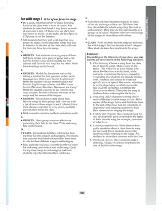 T62
TEACHER’SNOTES
Fun with songs 1 A list of our favorite songs
• Do a quick, informal survey of music listening
habits of the class with a show of hands. Ask
students to raise their hand if they listen to music
at least once a day. Of those who do, elicit how
they listen to music: on the radio, on their Ipod or
CD player, or on the Internet.
• Tell students that they will work together on a
project to make a list of recent hit songs they like
to listen to. At the end of the class, they will vote
for their top three favorite songs.
A.
• GROUPS. Ask students to form groups of three.
Tell them to take out a piece of paper and write
Favorite English songs as the heading for one
column and Favorite local songs for the other. Write
these headings on the board.
B.
• GROUPS. Model the discussion activity by
asking a student the ﬁrst question in the Useful
language box, What’s your favorite English song?
Write the student’s choice on the board in the
Favorite English songs column. Ask What’s your
favorite (Mexican, Brazilian, Taiwanese, etc.) song?
Write the student’s answer in the Favorite local
songs column. Be sure to include the titles of the
songs and the names of the singers.
• GROUPS. Tell students to talk about their
favorite songs in their groups and come up with
a list of two or three songs for each column. Have
them choose a reporter to write down, and later
present, their list to the class.
• Walk around to monitor and help as students work.
C.
• GROUPS. Have group reporters take turns
presenting their lists to the class. Write each song
title on the board.
D.
• CLASS. Tell students that they will vote for their
top three favorite songs in each category. This means
they can raise their hand not more than three times
to vote for three different songs in each category.
• Read each title out loud, count the number of votes
for each song, and write it next to the song. Circle
the top three songs in each category and have
students copy the titles into their notebooks.
E.
• As homework, have students listen to as many
of the top six songs as they can. Tell them that
they should decide which songs they like best in
each category. They may do this individually, as a
group, or as a class. Students who have recordings
of the songs can share them with others.
F.
• CLASS. Write students’ favorite songs on the board.
See which song is the class favorite in each category.
Have students share their reactions to the songs.
Extension
Depending on the interests of your class, you may
want to do one or more of the following activities:
1. Cloze listening. Choose a song from the class
list of favorite songs. Make a copy of the
lyrics. This will serve as your master lyric
sheet. For the cloze activity sheet, white
out some words from the lyrics, preferably
vocabulary that students are already familiar
with. You may also choose to white out
speciﬁc parts of speech like nouns, adjectives,
or verbs, depending on what you would
like students to practice. Distribute the
cloze activity sheets. Then play the song as
students listen and complete the lyrics.
2. Sing-along. Ask volunteers to bring one or
more of the top favorite songs to class. Make
copies of the songs’ lyrics and distribute them
to the rest of the class. Ask for volunteers or
appoint several outgoing students to lead
their classmates in singing the songs.
3. Find the part of speech. Have students look for
and circle speciﬁc parts of speech in the lyrics
of their favorite song; for example, pronouns
or adjectives.
4. Listening comprehension. Write three or four
guide questions about a class favorite song
on the board. Have students answer the
questions while listening to the songs. Ask
students to share their answers with the class.
5. Words and pictures. Have students make a
drawing, collage, or cartoon strip based on
any of their favorite songs.
 