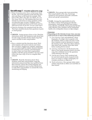 T63
TEACHER’SNOTES
Fun with songs 2 A booklet of favorite songs
• Write 10 Questions about Music on the board. Elicit
ten Wh– and Yes/No question words from the class
and write these on the board; for example, What
kind of, Who, When, How often, Do, Which, Are, Can,
How many, Where, etc. Tell students they have two
minutes to write down as many questions as they
can about the topic of music. If helpful, write a
couple of example questions on the board, such as
What kind of music do you like? Are you a good singer?
• Check by eliciting a few questions from the class.
Then have students discuss their questions in pairs
or small groups.
A.
• GROUPS. Assign groups of four or ﬁve. Read the
instructions aloud. Ask students to talk about their
favorite songs and then decide which songs they
want to include in their song booklets.
B.
• Have a student read the directions aloud. Elicit
what students will need to look for and where
they can ﬁnd it. Suggest any websites, magazines,
etc., you think might be helpful. Remind students
to bring their lyrics, pictures, and information
to class so they can create their song booklets
together with their group members. You may need
to give the class a day or two to complete their
research.
C.
• GROUPS. Read the directions aloud. Have
students create their song booklets, using the
information and pictures they have gathered from
their research. Chorus the Useful language and
encourage students to use it as they discuss how
to make their song booklets. Go around the room,
monitoring and helping.
D.
• GROUPS. Have groups take turns presenting
their song booklets to the class. Encourage
students to ask questions and make comments
about each group’s presentation.
E.
• CLASS. Arrange the song booklets for all to
see. Hold a vote for which group gave the best
presentation, which group had the most creative
song collection, and ﬁnally, which group had the best
song collection. Have students vote by raising their
hands or by writing their choices on slips of paper.
Extension
Depending on the interests of your class, you may
want to do one or more of the following activities:
1. Cloze listening. Copy and distribute a short
biography of a singer who is popular with
the students. Omit or white out some words.
Have students work by themselves to guess
the missing words. Then have them compare
their ideas with a partner. Elicit their ideas
before reading the text aloud.
2. Listening comprehension. On the board write
three or four guide questions about a favorite
song. Have students answer the questions
while listening to the song.
3. Find the part of speech. Have students look
for and circle speciﬁc parts of speech in the
lyrics of a song or a singer’s biography; for
example, pronouns or adjectives.
4. Words and pictures. Have groups make copies
of their song books so others can read them at
their leisure.
 