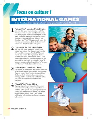 64 Focus on culture 1
1 “Marco Polo” from the United States
You play this game in a swimming pool. One
player closes his or her eyes and counts to ten.
The other players swim to different parts of the
pool. With eyes closed, the player tries to ﬁnd
the others. He or she calls out “Marco,” and
the others say “Polo.” The game ends when the
player catches someone. Then it’s that person’s
turn to ﬁnd the others in the next game.
2 “Take from the End” from Japan
You play this game in pairs or groups. One
person says a word that does not end with the
“n” sound, for example, “baseball.” The next
person says a word that begins with the last
sound in that word, for example, “love.” Then
the next person says a word beginning with the
last sound in that word, for example, “very.” If
someone says a word ending with an “n” sound,
or if they can’t think of a word, they lose.
3 “The Hunter” from Saudi Arabia
One person is “the hunter.” The hunter closes his
or her eyes while the other players run and hide.
Then the hunter starts looking for them. When
the hunter ﬁnds someone, the person starts
running and the hunter has to catch him or her.
The game ends when the hunter catches
everyone.
4 “Caught You!” from China
A group of people sits in a circle. One person
sits outside the circle, eyes closed, with his or
her back to the group. The group quietly passes
a small ball from person to person. The person
outside the circle says “Stop!” The person
holding the ball stands up and sings a song or
tells a story.
International Games
All over the world, people love to play games. Here are four fun games from different parts of the world.
the
n’s
he
t
en
the
If
und,
s his
hide.
en
her.
n
r
sses
on
or
Focus on culture 1
 