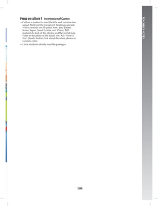 T64
TEACHER’SNOTES
Focus on culture 1 International Games
• Call on a student to read the title and introduction
aloud. Point out the paragraph headings and ask
Which countries are the games from? (the United
States, Japan, Saudi Arabia, and China) Tell
students to look at the photos and the world map.
Point to the photo of the Saudi boy. Ask Where is
this? (Saudi Arabia) Ask about the other photos in
random order.
• Have students silently read the passages.
 