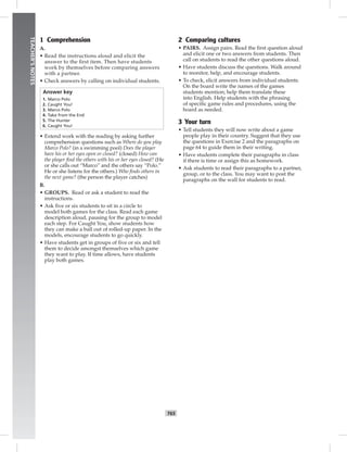 T65
TEACHER’SNOTES
1 Comprehension
A.
• Read the instructions aloud and elicit the
answer to the ﬁrst item. Then have students
work by themselves before comparing answers
with a partner.
• Check answers by calling on individual students.
Answer key
1. Marco Polo
2. Caught You!
3. Marco Polo
4. Take from the End
5. The Hunter
6. Caught You!
• Extend work with the reading by asking further
comprehension questions such as Where do you play
Marco Polo? (in a swimming pool) Does the player
have his or her eyes open or closed? (closed) How can
the player ﬁnd the others with his or her eyes closed? (He
or she calls out “Marco” and the others say “Polo.”
He or she listens for the others.) Who ﬁnds others in
the next game? (the person the player catches)
B.
• GROUPS. Read or ask a student to read the
instructions.
• Ask ﬁve or six students to sit in a circle to
model both games for the class. Read each game
description aloud, pausing for the group to model
each step. For Caught You, show students how
they can make a ball out of rolled-up paper. In the
models, encourage students to go quickly.
• Have students get in groups of ﬁve or six and tell
them to decide amongst themselves which game
they want to play. If time allows, have students
play both games.
2 Comparing cultures
• PAIRS. Assign pairs. Read the ﬁrst question aloud
and elicit one or two answers from students. Then
call on students to read the other questions aloud.
• Have students discuss the questions. Walk around
to monitor, help, and encourage students.
• To check, elicit answers from individual students.
On the board write the names of the games
students mention; help them translate these
into English. Help students with the phrasing
of speciﬁc game rules and procedures, using the
board as needed.
3 Your turn
• Tell students they will now write about a game
people play in their country. Suggest that they use
the questions in Exercise 2 and the paragraphs on
page 64 to guide them in their writing.
• Have students complete their paragraphs in class
if there is time or assign this as homework.
• Ask students to read their paragraphs to a partner,
group, or to the class. You may want to post the
paragraphs on the wall for students to read.
 