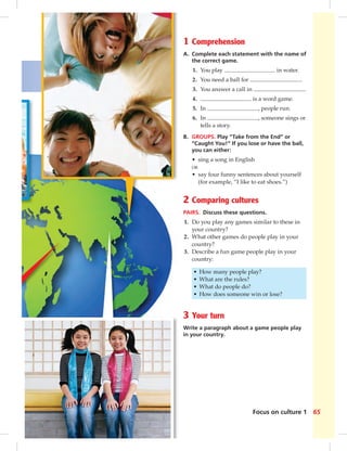 65Focus on culture 1
1 Comprehension
A. Complete each statement with the name of
the correct game.
1. You play in water.
2. You need a ball for .
3. You answer a call in .
4. is a word game.
5. In , people run.
6. In , someone sings or
tells a story.
B. GROUPS. Play “Take from the End” or
“Caught You!” If you lose or have the ball,
you can either:
• sing a song in English
OR
• say four funny sentences about yourself
(for example, “I like to eat shoes.”)
2 Comparing cultures
PAIRS. Discuss these questions.
1. Do you play any games similar to these in
your country?
2. What other games do people play in your
country?
3. Describe a fun game people play in your
country:
• How many people play?
• What are the rules?
• What do people do?
• How does someone win or lose?
3 Your turn
Write a paragraph about a game people play
in your country.
 