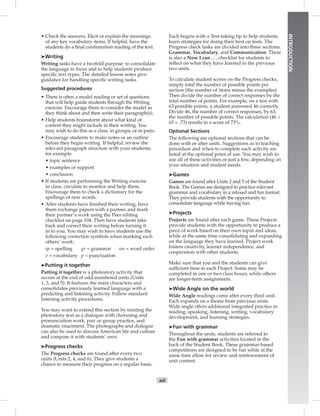 xiii
INTRODUCTION
• Check the answers. Elicit or explain the meanings
of any key vocabulary items. If helpful, have the
students do a ﬁnal conﬁrmation reading of the text.
➤Writing
Writing tasks have a twofold purpose: to consolidate
the language in focus and to help students produce
speciﬁc text types. The detailed lesson notes give
guidance for handling speciﬁc writing tasks.
Suggested procedures
• There is often a model reading or set of questions
that will help guide students through the Writing
exercise. Encourage them to consider the model as
they think about and then write their paragraph(s).
• Help students brainstorm about what kind of
content they might include in their writing. You
may wish to do this as a class, in groups, or in pairs.
• Encourage students to make notes or an outline
before they begin writing. If helpful, review the
relevant paragraph structure with your students;
for example:
• topic sentence
• examples or support
• conclusion
• If students are performing the Writing exercise
in class, circulate to monitor and help them.
Encourage them to check a dictionary for the
spellings of new words.
• After students have ﬁnished their writing, have
them exchange papers with a partner and mark
their partner’s work using the Peer editing
checklist on page 104. Then have students take
back and correct their writing before turning it
in to you. You may wish to have students use the
following correction symbols when marking each
others’ work:
sp = spelling gr = grammar wo = word order
v = vocabulary p = punctuation
➤Putting it together
Putting it together is a photostory activity that
occurs at the end of odd-numbered units (Units
1, 3, and 5). It features the main characters and
consolidates previously learned language with a
predicting and listening activity. Follow standard
listening activity procedures.
You may want to extend this section by treating the
photostory text as a dialogue with chorusing and
pronunciation work, pair or group practice, and
dramatic enactment. The photographs and dialogue
can also be used to discuss American life and culture
and compare it with students’ own.
➤Progress checks
The Progress checks are found after every two
units (Units 2, 4, and 6). They give students a
chance to measure their progress on a regular basis.
Each begins with a Test-taking tip to help students
learn strategies for doing their best on tests. The
Progress check tasks are divided into three sections:
Grammar, Vocabulary, and Communication. There
is also a Now I can . . . checklist for students to
reﬂect on what they have learned in the previous
two units.
To calculate student scores on the Progress checks,
simply total the number of possible points per
section (the number of items minus the examples).
Then divide the number of correct responses by the
total number of points. For example, on a test with
63 possible points, a student answered 46 correctly.
Divide 46, the number of correct responses, by 63,
the number of possible points. The calculation (46 ÷
63 = .73) results in a score of 73%.
Optional Sections
The following are optional sections that can be
done with or after units. Suggestions as to teaching
procedure and when to complete each activity are
listed at the optional point of use. You may wish to
use all of these activities or just a few, depending on
your situation and student needs.
➤Games
Games are found after Units 2 and 5 of the Student
Book. The Games are designed to practice relevant
grammar and vocabulary in a relaxed and fun format.
They provide students with the opportunity to
consolidate language while having fun.
➤Projects
Projects are found after each game. These Projects
provide students with the opportunity to produce a
piece of work based on their own input and ideas,
while at the same time consolidating and expanding
on the language they have learned. Project work
fosters creativity, learner independence, and
cooperation with other students.
Make sure that you and the students can give
sufﬁcient time to each Project. Some may be
completed in one or two class hours, while others
are longer-term assignments.
➤Wide Angle on the world
Wide Angle readings come after every third unit.
Each expands on a theme from previous units.
Wide angle offers additional integrated practice in
reading, speaking, listening, writing, vocabulary
development, and learning strategies.
➤Fun with grammar
Throughout the units, students are referred to
the Fun with grammar activities located in the
back of the Student Book. These grammar-based
competitions are designed to be fun while at the
same time allow for review and reinforcement of
unit content.
 
