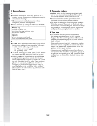 T67
TEACHER’SNOTES
1 Comprehension
A.
• Read the instructions aloud and then call on a
student to read the questions. Make sure students
understand advantage.
• Have students work by themselves before
comparing answers with a partner.
• Check answers by calling on individual students.
Answer key
1. all over Southeast Asia
2. with their feet, legs, and lower body
3. a 360° turn in the air
4. 60 mph
5. Finland
6. There are straps on the board.
7. You can sandboard all year round.
B.
• PAIRS. Read the instructions and quickly model
taking turns asking picture questions. You might
want to put the following on the board:
A: Where do you see a net?
B: (pointing) Here.
• To check, hold up your book, point to each item in
the photos, and ask What’s this? or What’re these?
• Extend work with the reading by asking further
comprehension questions such as How is sepak
takraw different from volleyball? (Players can’t touch
the ball with their hands or arms. There are three
players on each team, etc.) How is it similar to
volleyball? (Players have three chances to try to
send the ball over the net.) What is ﬁve feet high?
(the net) Does the ball sometimes go faster than sixty
miles an hour? (Yes.)
2 Comparing cultures
• PAIRS. Read the ﬁrst question aloud and elicit
one or two answers from students. Then call on
students to read the other questions aloud.
• Have students discuss the questions in pairs.
Circulate to help and encourage students.
• To check, elicit answers from individual students.
Write the names of the sports on the board; help
translate the names into English, if necessary. Help
students with vocabulary for speciﬁc equipment
and procedures, using the board as needed.
3 Your turn
• Tell students they will now write about an
interesting or unusual sport in their country.
Suggest that they use the questions in Exercise 2
and the paragraphs on page 66 to guide them in
their writing.
• Have students complete their paragraphs in class
if there is time or assign this as homework. If you
assign it as homework, ask students to try to ﬁnd
pictures of their sport to share.
• Ask students to read their paragraphs and show
any pictures they may have to a partner, group, or
to the class. You may want to post the paragraphs
and pictures on the wall for students to read and
look at.
 