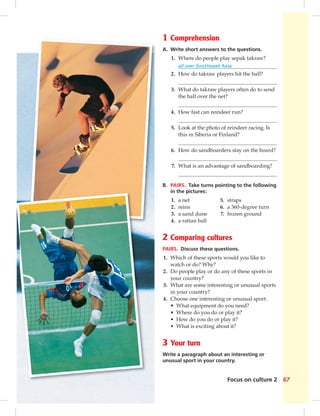Focus on culture 2 67
1 Comprehension
A. Write short answers to the questions.
1. Where do people play sepak takraw?
all over Southeast Asia
2. How do takraw players hit the ball?
3. What do takraw players often do to send
the ball over the net?
4. How fast can reindeer run?
5. Look at the photo of reindeer racing. Is
this in Siberia or Finland?
6. How do sandboarders stay on the board?
7. What is an advantage of sandboarding?
B. PAIRS. Take turns pointing to the following
in the pictures:
1. a net 5. straps
2. reins 6. a 360-degree turn
3. a sand dune 7. frozen ground
4. a rattan ball
2 Comparing cultures
PAIRS. Discuss these questions.
1. Which of these sports would you like to
watch or do? Why?
2. Do people play or do any of these sports in
your country?
3. What are some interesting or unusual sports
in your country?
4. Choose one interesting or unusual sport.
• What equipment do you need?
• Where do you do or play it?
• How do you do or play it?
• What is exciting about it?
3 Your turn
Write a paragraph about an interesting or
unusual sport in your country.
 