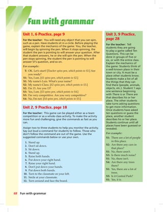 Fun with grammar68
Unit 1, 6 Practice, page 9
For the teacher: You will need any object that you can spin,
such as a pen. Have students sit in a circle. Before playing the
game, explain the mechanics of the game: You, the teacher,
will begin by spinning the pen. When it stops spinning, the
student the pen is pointing to will answer your question. After
that student answers, he or she will spin the pen. When the
pen stops spinning, the student the pen is pointing to will
answer S1’s question, and so on.
For example:
T: OK. Let’s start! [Teacher spins pen, which points to S1.] Are
you ready?
S1: Yes, I am. [S1 spins pen, which points to S2.]
S1: My name’s Luis. What’s your name?
S2: My name’s Clara. [S2 spins pen, which points to S3.]
S2: I’m 13. Are you 13?
S3: Yes, I am. [S3 spins pen, which points to S4.]
S3: I’m very competitive. Are you very competitive?
S4: No, I’m not. [S4 spins pen, which points to S5.]
Unit 3, 9 Practice,
page 28
For the teacher: Tell
students they are going
to play a game called Ten
Questions. This can be
done in groups of ﬁve or
six, or with the entire class.
Explain the mechanics of
the game: Students think of
a well-known place in their
town or city. It must be a
place other students know.
Students make a list of all
the things that they can
ﬁnd there (people, animals,
objects, etc.). Student 1 says
one sentence beginning
with There is or There are
that describes his or her
place. The other students
take turns asking questions
to get more information.
Once students have asked
ten questions or guess the
place, another student
describes his or her place.
Students continue until all
places have been guessed or
revealed.
For example:
S1: There are a lot of people
in this place.
S2: Are there any cars in
that place?
S1: No, there aren’t.
S3: Is there much noise?
S1: No, there isn’t.
S4: Are there any trees
there?
S1: Yes, there are a lot of
trees.
S5: Is it Central Park?
S1: Yes, it is.
Unit 2, 9 Practice, page 18
For the teacher: This game can be played either as a team
competition or as a whole-class activity. To make the activity
more fun and challenging, give the commands as fast as you
can.
Assign two to three students to help you monitor the activity.
Say out loud a command for students to follow. Those who
don’t follow the command are out of the game. Use the
suggested commands below or use your own.
1. Stand up.
2. Don’t sit down.
3. Sit down.
4. Stand up.
5. Raise both hands.
6. Put down your right hand.
7. Raise your right hand.
8. Don’t put down your hands.
9. Put down both hands.
10. Turn to the classmate on your left.
11. Smile at your classmate.
12. Turn around and face the board.
Fun with grammar
 