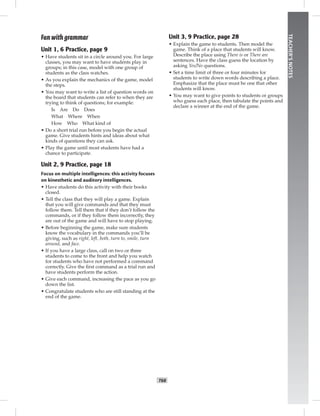 T68
TEACHER’SNOTES
Fun with grammar
Unit 1, 6 Practice, page 9
• Have students sit in a circle around you. For large
classes, you may want to have students play in
groups; in this case, model with one group of
students as the class watches.
• As you explain the mechanics of the game, model
the steps.
• You may want to write a list of question words on
the board that students can refer to when they are
trying to think of questions; for example:
Is Are Do Does
What Where When
How Who What kind of
• Do a short trial run before you begin the actual
game. Give students hints and ideas about what
kinds of questions they can ask.
• Play the game until most students have had a
chance to participate.
Unit 2, 9 Practice, page 18
Focus on multiple intelligences: this activity focuses
on kinesthetic and auditory intelligences.
• Have students do this activity with their books
closed.
• Tell the class that they will play a game. Explain
that you will give commands and that they must
follow them. Tell them that if they don’t follow the
commands, or if they follow them incorrectly, they
are out of the game and will have to stop playing.
• Before beginning the game, make sure students
know the vocabulary in the commands you’ll be
giving, such as right, left, both, turn to, smile, turn
around, and face.
• If you have a large class, call on two or three
students to come to the front and help you watch
for students who have not performed a command
correctly. Give the ﬁrst command as a trial run and
have students perform the action.
• Give each command, increasing the pace as you go
down the list.
• Congratulate students who are still standing at the
end of the game.
Unit 3, 9 Practice, page 28
• Explain the game to students. Then model the
game. Think of a place that students will know.
Describe the place using There is or There are
sentences. Have the class guess the location by
asking Yes/No questions.
• Set a time limit of three or four minutes for
students to write down words describing a place.
Emphasize that the place must be one that other
students will know.
• You may want to give points to students or groups
who guess each place, then tabulate the points and
declare a winner at the end of the game.
 