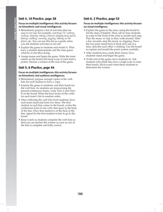 T69
TEACHER’SNOTES
Unit 4, 10 Practice, page 38
Focus on multiple intelligences: this activity focuses
on kinesthetic and visual intelligences.
• Beforehand, prepare a list of activities that are
easy to act out; for example, watching TV, cooking,
writing, sleeping, taking a shower, playing (any sport),
ﬁshing, walking, running, jogging, talking on the
phone, etc. You can use this list as a guide when
you tell students activities to act out.
• Explain the game to students and model it. Then
have a student demonstrate and the class guess
what he or she likes doing.
• Assign teams and begin the game. Write the team
names on the board and keep score of each team’s
points. Declare a winner at the end of the game.
Unit 5, 6 Practice, page 44
Focus on multiple intelligences: this activity focuses
on kinesthetic and auditory intelligences.
• Beforehand, prepare enough copies of the verb
lists for each student to have a copy.
• Explain the game to students, and then hand out
the verb lists. As students are memorizing the
present continuous forms, write Team A and Team
B on the board. Write the base forms of the verbs
for each team’s list in random order.
• After collecting the verb lists from students, have
each team stand and form two lines. The ﬁrst
student in each line comes to the board, writes the
continuous form of one verb, then goes to the back
of the line. Once that student is at the back of the
line, signal for the ﬁrst student in line to go to the
board.
• Keep watch as students complete the verb lists so
that you can declare the winner as soon as one of
the lists is complete and fully correct.
Unit 6, 2 Practice, page 52
Focus on multiple intelligences: this activity focuses
on visual intelligence.
• Explain the game to the class, using the board to
list the steps if helpful. Then call on four students
to come to the front of the class to model each step.
Play the music or clap as they walk around. After
a few seconds, stop the music or clapping. Have
the two pairs stand back to back and, one at a
time, describe each other’s clothing. Use the board
to explain and model the point system carefully.
• After students have made their charts, have
students stand and begin the game.
• At the end of the game, have students sit. Ask
students who think they have a high score to raise
their hands. Elicit scores from these students to
determine the winner.
 