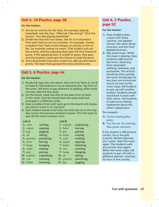 Fun with grammar 69
Unit 4, 10 Practice, page 38
For the teacher:
1. Act out an activity for the class, for example, playing
basketball. Ask the class, “What do I like doing?” Elicit the
answer “You like playing basketball.”
2. Divide the class into two teams. Ask for 3–4 volunteers
from each team to act out activities. For example, choose
a student from Team A and whisper an activity to him or
her, for example, eating ice cream. That student acts out
the activity, and the opposing team gets the ﬁrst chance to
guess. If the opposing team is unable to guess, they pass,
and the student’s team gets the chance to steal the point.
3. Once all activities have been acted out, add up each team’s
points. The team that guessed the most activities wins.
Unit 6, 2 Practice,
page 52
For the teacher:
1. Have students draw
a chart with three
columns, one labeled
Correct, the other Partly
Incorrect, and the third
labeled Incorrect.
2. Play some music. While
the music is playing, have
students walk around
the room, observing
their classmates’
clothing, footwear, and
accessories. This activity
should be done quickly;
the music should play for
less than one minute per
round. As soon as the
music stops, tell students
to pair up with another
student. Students should
stand back to back with
their charts. Tell students
to take turns making
statements about the
other’s appearance.
For example:
A: You’re wearing blue
jeans.
B: No, I’m not. I’m wearing
blue pants, not jeans.
If the student is 100 percent
correct, he or she gets
2 points. Partial responses
are 1 point. Start the music
again. The students walk
around the room again.
When the music stops, tell
students to pair off with a
different partner. Continue
for four or ﬁve rounds.
Unit 5, 6 Practice, page 44
For the teacher:
1. Divide the class into two teams. Give List A to Team A; List B
to Team B. Tell students to try to memorize the -ing form of
the verbs. Tell them to pay attention to spelling. After three
minutes, take the lists away.
2. On the board, make two lists of the base form of some
of the verbs. Each list should have the same verbs but
arranged in a different order.
3. Have a student from each team go to the board and choose
any verb to write in its -ing form.
4. Each student should write only one verb, but he or she may
also correct the previous student’s answer. The ﬁrst team to
give all the correct answers wins.
List A List B
1. wait waiting 1. explain explaining
2. argue arguing 2. have having
3. jog jogging 3. pay paying
4. sit sitting 4. erase erasing
5. practice practicing 5. wait waiting
6. have having 6. argue arguing
7. hang hanging 7. listen listening
8. erase erasing 8. run running
9. pay paying 9. hang hanging
10. explain explaining 10. sit sitting
11. run running 11. practice practicing
12. listen listening 12. jog jogging
 