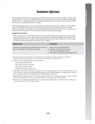 97
GRAMMARREFERENCE
The Grammar reference section presents in-depth information for each of the grammar charts in the
Student Book. It can serve as a quick refresher on grammar, give you ideas for further exploiting the
grammar charts, and help prepare you for student questions. Each Grammar reference item consists
of two parts: an explanation and an example.
When preparing for class, review the information in the relevant Grammar reference section. Make
note of any helpful information in the chart that you think your students need to know. Write
down any examples you might want to put on the board. Be careful, however, not to overload your
students with information—choose additional points carefully and sparingly.
Suggested procedures
• After students have read the grammar chart and completed Discovering grammar, introduce the
grammar point you want to share with your students by writing the example on the board. Then
ask questions about the example to help students ﬁgure out the rule for themselves. For example,
for the ﬁrst Grammar reference point from Unit 1, page 8:
(Explanation)
Use be in the simple present to tell the name,location,or
time of something,or to describe something.
(Example)
Name: Her name is Michelle Wie.
Location: The shop is on the corner.
Time: The play is at eight o’clock.
Description: Broadway musicals are fantastic.
• Say We usually use the be verb in simple present to talk about four things. I’m going to write four
sentences on the board. What do we use the be verb to talk about in each sentence?
• Write the four example sentences on the board:
Her name is Michelle Wie.
New York is on the east coast.
The play is at eight o’clock.
Broadway musicals are fantastic.
• Ask What do we use be to talk about in the ﬁrst sentence? (a name) What do we use be to talk about in the
second sentence? (a place or location) Elicit usages of be for all the sentences, writing Name, Location,
Time, and Description on the board next to the appropriate sentences.
• Summarize the function of the be verbs by saying The be verb in simple present (am, is, are) is usually
used to give the name, location, or time of something. It is also used to describe something.
• Elicit one or two other examples for each usage of be by asking What’s another be sentence that gives
a name? A location? A time? A description?
Grammar reference
 