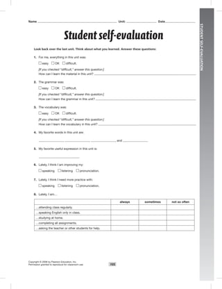 105
STUDENTSELF-EVALUATION
Student self-evaluation
Copyright © 2008 by Pearson Education, Inc.
Permission granted to reproduce for classroom use.
Name Unit: Date
Look back over the last unit. Think about what you learned. Answer these questions:
1. For me, everything in this unit was:
easy OK difﬁcult.
[If you checked “difficult,” answer this question:]
How can I learn the material in this unit?
2. The grammar was:
easy OK difﬁcult.
[If you checked “difficult,” answer this question:]
How can I learn the grammar in this unit?
3. The vocabulary was:
easy OK difﬁcult.
[If you checked “difficult,” answer this question:]
How can I learn the vocabulary in this unit?
4. My favorite words in this unit are:
, , , and .
5. My favorite useful expression in this unit is:
6. Lately, I think I am improving my:
speaking listening pronunciation.
7. Lately, I think I need more practice with:
speaking listening pronunciation.
8. Lately, I am…
always sometimes not so often
…attending class regularly.
…speaking English only in class.
…studying at home.
…completing all assignments.
…asking the teacher or other students for help.
 