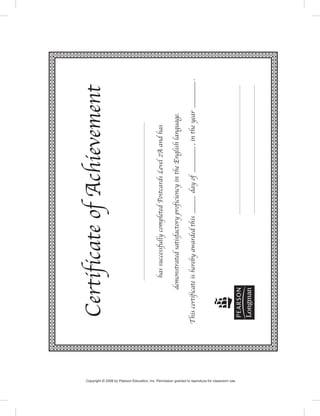 CertificateofAchievement
hassuccessfullycompletedPostcardsLevel2Aandhas
demonstratedsatisfactoryproficiencyintheEnglishlanguage.
Thiscertificateisherebyawardedthis_dayof_,intheyear_.
Copyright © 2008 by Pearson Education, Inc. Permission granted to reproduce for classroom use.
 