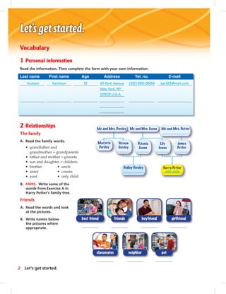 Mr. and Mrs. Evans Mr. and Mrs. PotterMr. and Mrs. Dursley
Dudley Dursley Harry Potter
Marjorie
Dursley
Vernon
Dursley
Petunia
Evans
Lily
Evans
James
Potter
only child
Vocabulary
1 Personal information
Read the information. Then complete the form with your own information.
Last name First name Age Address Tel. no. E-mail
Hudson Kathleen 13 61 Park Avenue (212) 555-3586 kat123@mail.com
New York, NY
10303 U.S.A.
2 Relationships
The family
A. Read the family words.
• grandfather and
grandmother = grandparents
• father and mother = parents
• son and daughter = children
• brother • uncle
• sister • cousin
• aunt • only child
B. PAIRS. Write some of the
words from Exercise A in
Harry Potter’s family tree.
Friends
A. Read the words and look
at the pictures.
B. Write names below
the pictures where
appropriate.
classmates neighbor pet
girlfriendboyfriendbest friend friends
2 Let’s get started.
 